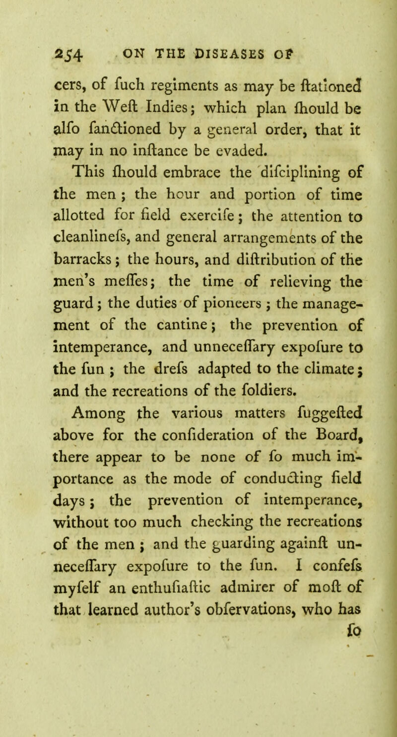 cers, of fuch regiments as may be ftationed in the Weft Indies; which plan mould be alfo fanctioned by a general order, that it may in no inftance be evaded. This mould embrace the difciplining of the men ; the hour and portion of time allotted for field exercife; the attention to cleanlinefs, and general arrangements of the barracks; the hours, and diftribution of the men's melfes; the time of relieving the guard j the duties of pioneers ; the manage- ment of the cantine; the prevention of intemperance, and unnecefiary expofure to the fun ; the drefs adapted to the climate ; and the recreations of the foldiers. Among the various matters fuggefled above for the confideration of the Board, there appear to be none of fo much im- portance as the mode of conducting field days; the prevention of intemperance, without too much checking the recreations of the men ; and the guarding againft un- necefTary expofure to the fun. I confefs myfelf an enthufiaftic admirer of moll of that learned author's obfervations, who has fo