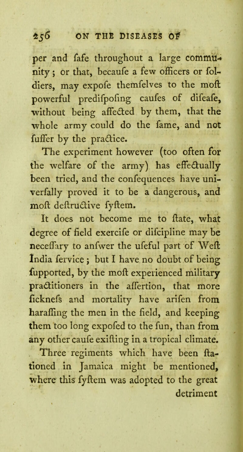 per and fafe throughout a large commit* nity; or that, becaufe a few officers or fol- diers, may expofe themfelves to the mod powerful predifpofing caufes of difeafe, without being affected by them, that the whole army could do the fame, and not fuffer by the practice. The experiment however (too often for the welfare of the army) has effectually been tried, and the confequences have uni- verfally proved it to be a dangerous, and mod deftructive fyftem. It does not become me to ftate, what degree of field exercife or difcipline may be neceflary to anfwer the ufeful part of Weft India fervice ; but I have no doubt of being fupported, by the moft experienced military practitioners in the affertion, that more ficknefs and mortality have arifen from liaraffing the men in the field, and keeping them too long expofed to the fun, than from any other caufe exifting in a tropical climate. Three regiments which have been fta- tioned in Jamaica might be mentioned, where this fyftem was adopted to the great detriment