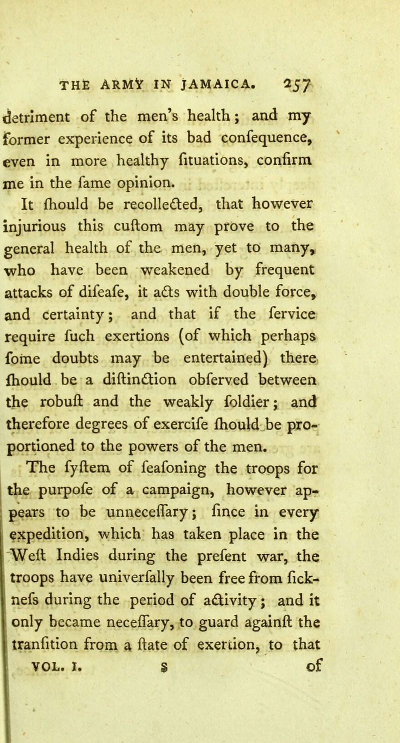 detriment of the men's health; and my former experience of its bad confequence, even in more healthy fituations, confirm me in the fame opinion. It mould be recollected, that however injurious this cuftom may prove to the general health of the men, yet to many, who have been weakened by frequent attacks of difeafe, it acts with double force, and certainty; and that if the fervice require fuch exertions (of which perhaps fome doubts may be entertained) there mould be a distinction obferved between the robuft and the weakly foldier; and therefore degrees of exercife mould be pro- portioned to the powers of the men. The fyftem of feafoning the troops for the purpofe of a campaign, however ap- pears to be unnece(Tary; fince in every expedition, which has taken place in the Weft Indies during the prefent war, the troops have univerfally been free from fick- nefs during the period of activity; and it only became necefTary, to guard againft the tranfition from a ftate of exertion, to that VOL. 1. S of