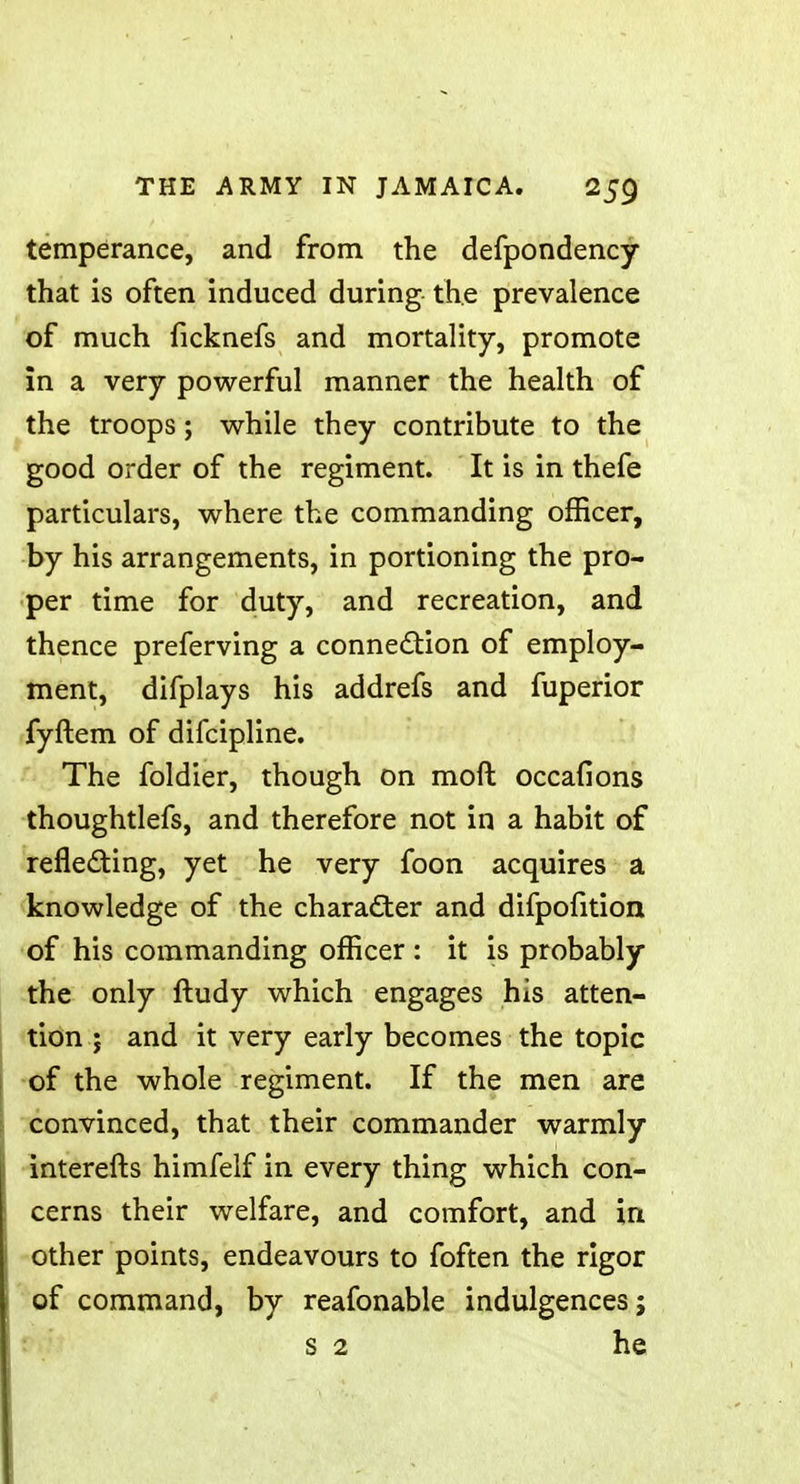 temperance, and from the defpondency that is often induced during the prevalence of much ficknefs and mortality, promote in a very powerful manner the health of the troops; while they contribute to the good order of the regiment. It is in thefe particulars, where the commanding officer, by his arrangements, in portioning the pro- per time for duty, and recreation, and thence preferving a connection of employ- ment, difplays his addrefs and fuperior fyftem of difcipline. The foldier, though on moll ocean* ons thoughtlefs, and therefore not in a habit of reflecting, yet he very foon acquires a knowledge of the character and difpofition of his commanding officer : it is probably the only ftudy which engages his atten- tion j and it very early becomes the topic of the whole regiment. If the men are convinced, that their commander warmly interefts himfelf in every thing which con- cerns their welfare, and comfort, and in other points, endeavours to foften the rigor of command, by reafonable indulgences; s 2 he
