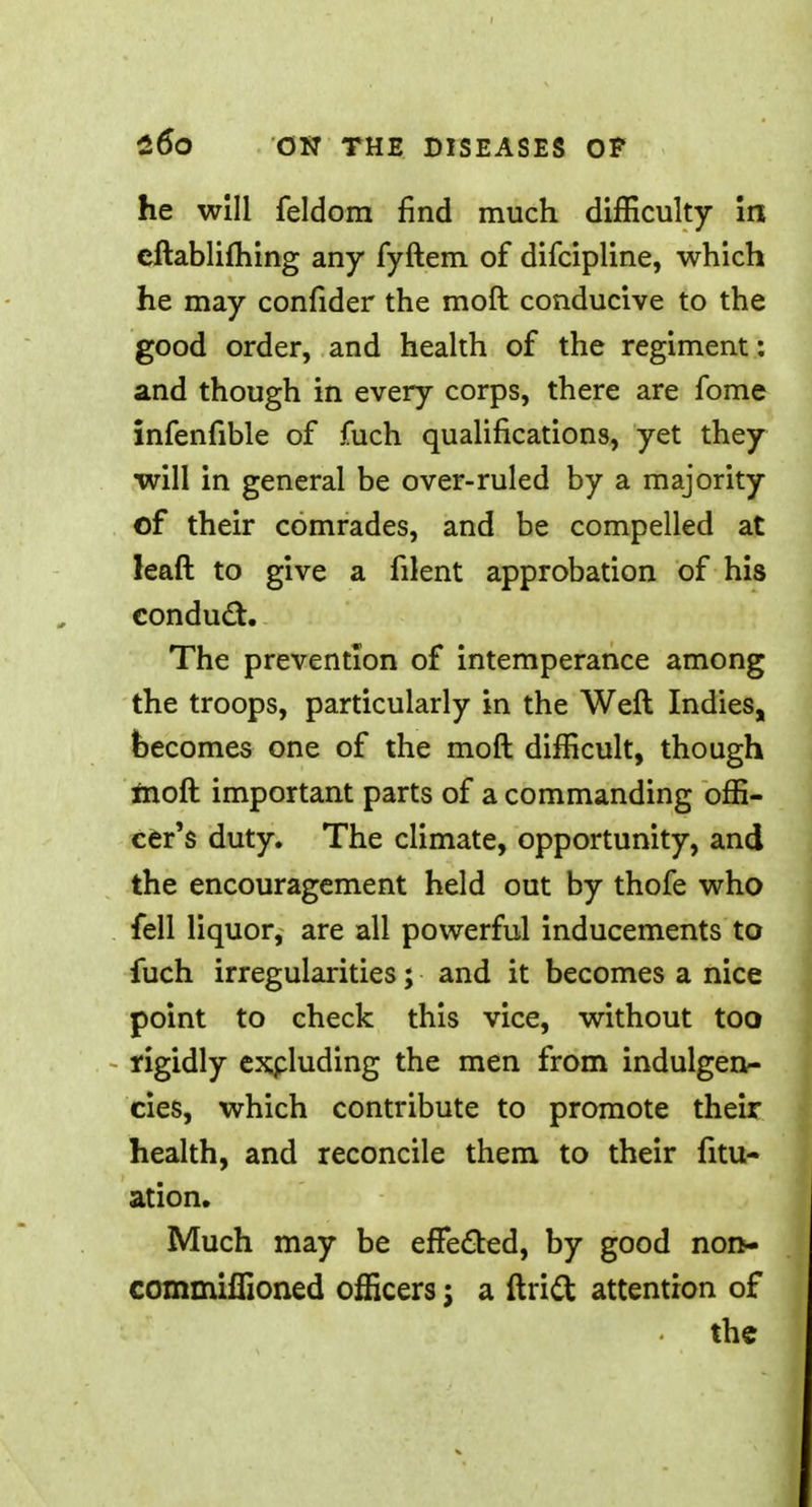 he will feldom find much difficulty in cftablifhing any fyftem of difcipline, which he may confider the mod conducive to the good order, and health of the regiment: and though in every corps, there are fome infenfible of fuch qualifications, yet they will in general be over-ruled by a majority of their comrades, and be compelled at leaft to give a filent approbation of his conduct. The prevention of intemperance among the troops, particularly in the Weft Indies, becomes one of the moft difficult, though fiioft important parts of a commanding offi- cer's duty. The climate, opportunity, and the encouragement held out by thofe who fell liquor, are all powerful inducements to fuch irregularities; and it becomes a nice point to check this vice, without too rigidly excluding the men from indulgen- cies, which contribute to promote their health, and reconcile them to their fitu- ation. Much may be effected, by good nort- commiffioned officers; a ftrict attention of the