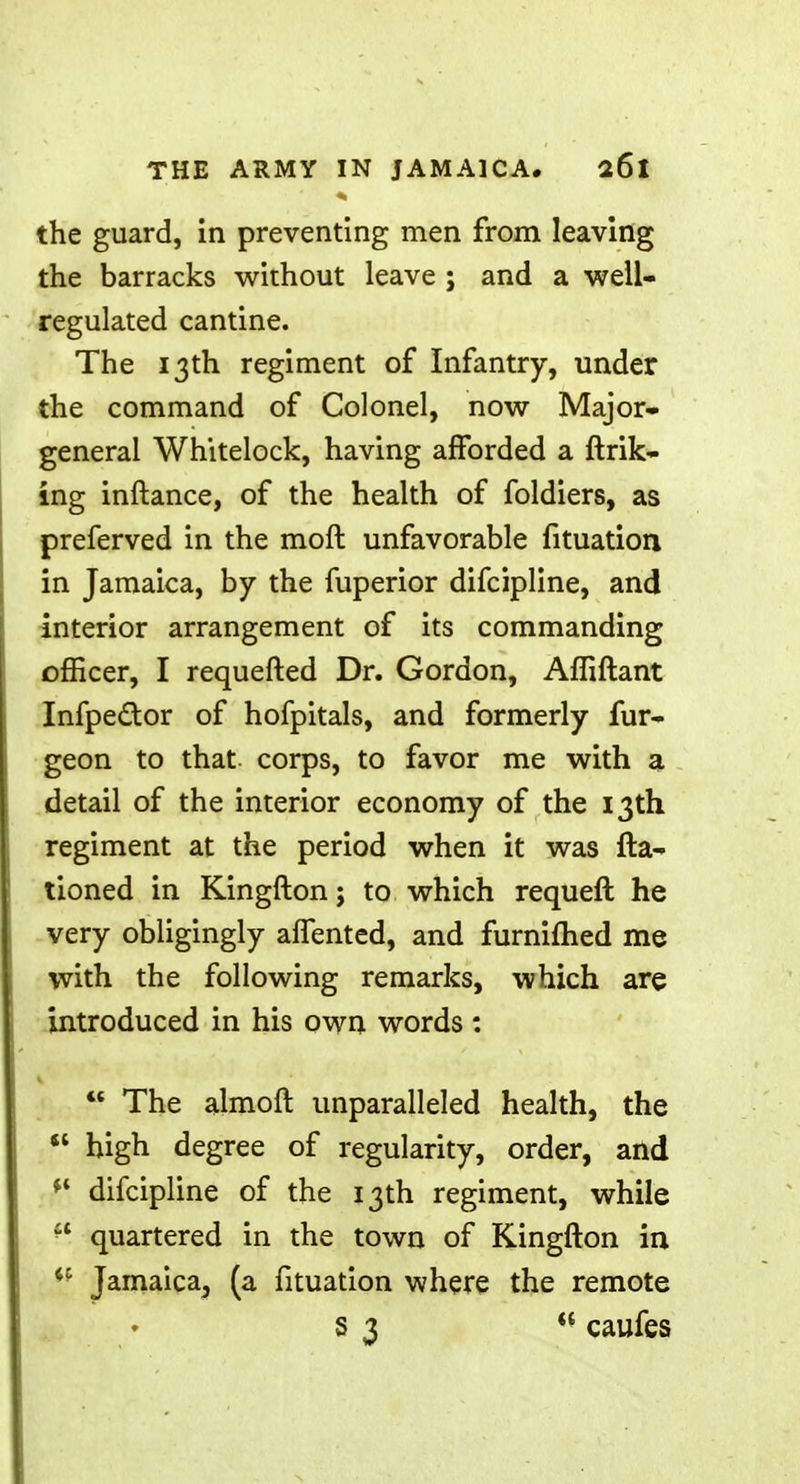 the guard, in preventing men from leaving the barracks without leave ; and a well- regulated cantine. The 13th regiment of Infantry, under the command of Colonel, now Major- general Whitelock, having afforded a ftrik- ing inftance, of the health of foldiers, as preferved in the moil unfavorable fituation in Jamaica, by the fuperior difcipline, and interior arrangement of its commanding officer, I requefted Dr. Gordon, Afliftant Infpe&or of hofpitals, and formerly fur- geon to that corps, to favor me with a detail of the interior economy of the 13th regiment at the period when it was {ra- tioned in Kingfton; to which requeft he very obligingly affented, and furniflied me with the following remarks, which are introduced in his own words : The almoft unparalleled health, the high degree of regularity, order, and '* difcipline of the 13th regiment, while quartered in the town of Kingfton in *f Jamaica, (a fituation where the remote S3 w caufes