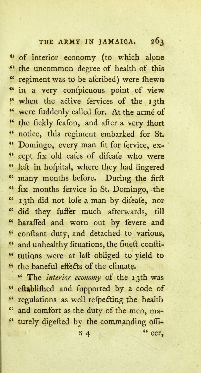 '* of interior economy (to which alone the uncommon degree of health of this  regiment was to be afcribed) were fhewn <4 in a very confpicuous point of view f* when the active fervices of the 13th  were fuddenly called for. At the acme of  the fickly feafon, and after a very mort  notice, this regiment embarked for St. il Domingo, every man fit for fervice, ex- *' cept fix old cafes of difeafe who were  left in hofpital, where they had lingered  many months before. During the firft  fix months fervice in St. Domingo, the ?f 13th did not lofe a man by difeafe, nor  did they fuffer much afterwards, till  harafTed and worn out by fevere and •« conftant duty, and detached to various, ?' and unhealthy fituations, the fined confti- ** tutions were at laft obliged to yield to 8 the baneful effects of the climate.  The interior economy of the 13th was 44 eftablifhed and fupported by a code of ff regulations as well refpecting the health  and comfort as the duty of the men, ma- ^ turely digefted by the commanding offi- s 4  cer,