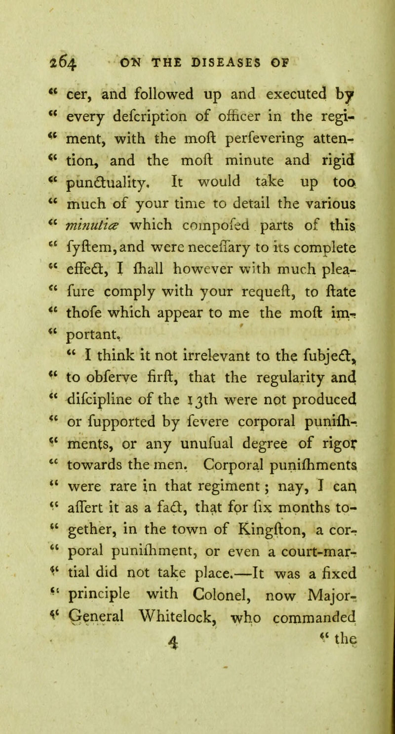  cer, and followed up and executed by * every defcription of officer in the regi- iC ment, with the moft perfevering atten- * tion, and the moft minute and rigid  punctuality. It would take up too  much of your time to detail the various  minutia which compofed parts of this  fyftem,and were neceflary to its complete  effect, I mail however with much plea-  fure comply with your requeft, to ftate  thofe which appear to me the moft im- ** portant,  I think it not irrelevant to the fubject, *' to obferve firft, that the regularity and  difcipline of the 13th were not produced  or fupported by fevere corporal punifli-  ments, or any unufual degree of rigor  towards the men. Corporal pumfhments  were rare in that regiment; nay, I can, afiert it as a fact, that for fix months to- u gether, in the town of Kingfton, a cor-r  poral puniihment, or even a court-mar- ^ tial did not take place.—It was a fixed ** principle with Colonel, now Major- Qenerai Whitelock, who commanded 4 V the