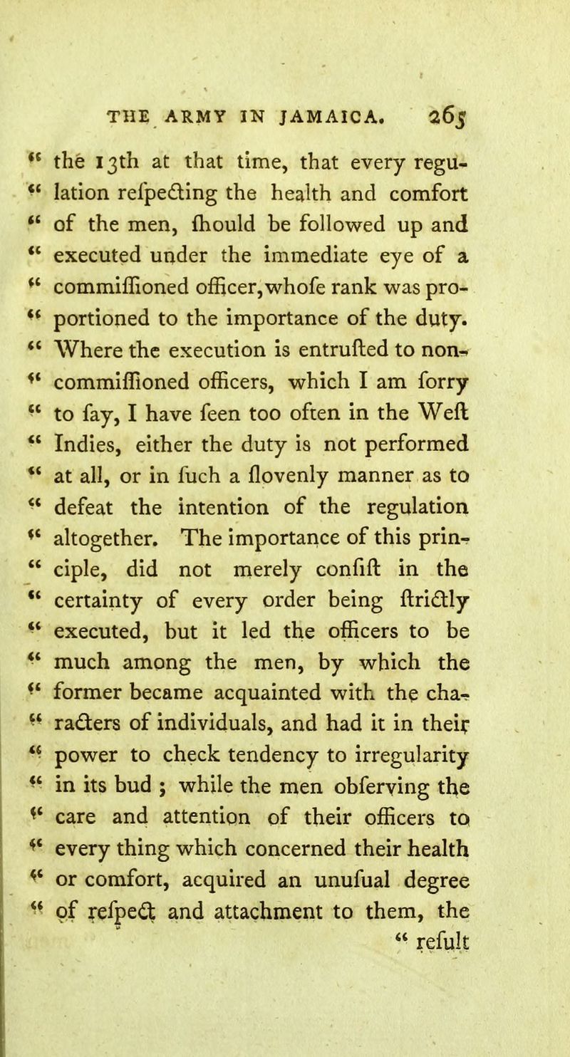 <f the 13th at that time, that every regu-  lation refpe&ing the health and comfort  of the men, mould be followed up and  executed under the immediate eye of a *' commiffioned officer,whofe rank was pro-  portioned to the importance of the duty.  Where the execution is entrufted to non- ** commiffioned officers, which I am forry  to fay, I have feen too often in the Weft  Indies, either the duty is not performed  at all, or in fuch a flovenly manner as to ■* defeat the intention of the regulation * altogether. The importance of this prin-  ciple, did not merely confift in the  certainty of every order being ftrictly  executed, but it led the officers to be  much among the men, by which the former became acquainted with the cha-  raders of individuals, and had it in their ** power to check tendency to irregularity W in its bud ; while the men obferving the * care and attention of their officers to * every thing which concerned their health or comfort, acquired an unufual degree ** of refpe£t and attachment to them, the  remit