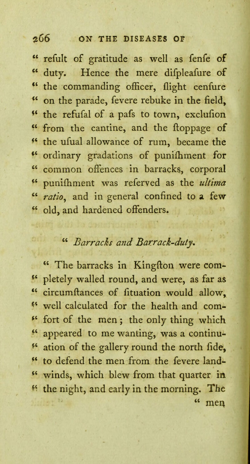 refult of gratitude as well as fenfe of duty. Hence the mere difpleafure of *' the commanding officer, flight cenfure on the parade, fevere rebuke in the field, ** the refufal of a pafs to town, exclufion from the cantine, and the ftoppage of H the ufual allowance of rum, became the ordinary gradations of punifhment for common offences in barracks, corporal a punifhment was referved as the ultima ratio, and in general confined to a few ff old, and hardened offenders. Barracks and Barrack-duty. u The barracks in Kingfton were com- ft pletely walled round, and were, as far as circumftances of fituation would allow, *l well calculated for the health and com- fort of the men; the only thing which ■' appeared to me wanting, was a continu- *' ation of the gallery round the north fide, u to defend the men from the fevere land- *l winds, which blew from that quarter in the night, and early in the morning. The men