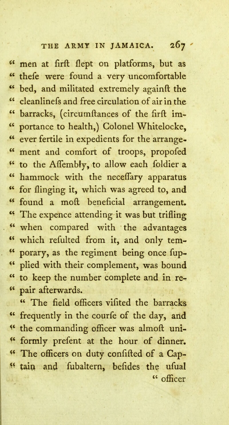  men at firft flept on platforms, but as  thefe were found a very uncomfortable  bed, and militated extremely againft the  cleanlinefs and free circulation of air in the  barracks, (circumftances of the firft im-  portance to health,) Colonel Whitelocke, ever fertile in expedients for the arrange-  ment and comfort of troops, propofed f< to the Aflembly, to allow each foldier a  hammock with the necefTary apparatus  for flinging it, which was agreed to, and  found a moft beneficial arrangement.  The expence attending it was but trifling f when compared with the advantages  which refulted from it, and only tem- ** porary, as the regiment being once fup-  plied with their complement, was bound  to keep the number complete and in re- 11 pair afterwards.  The field officers vifited the barracks  frequently in the courfe of the day, and the commanding officer was almoft uni- f* formly prefent at the hour of dinner. w The officers on duty confifted of a Cap- K tain an<l fubaltern, befides the ufual  officer