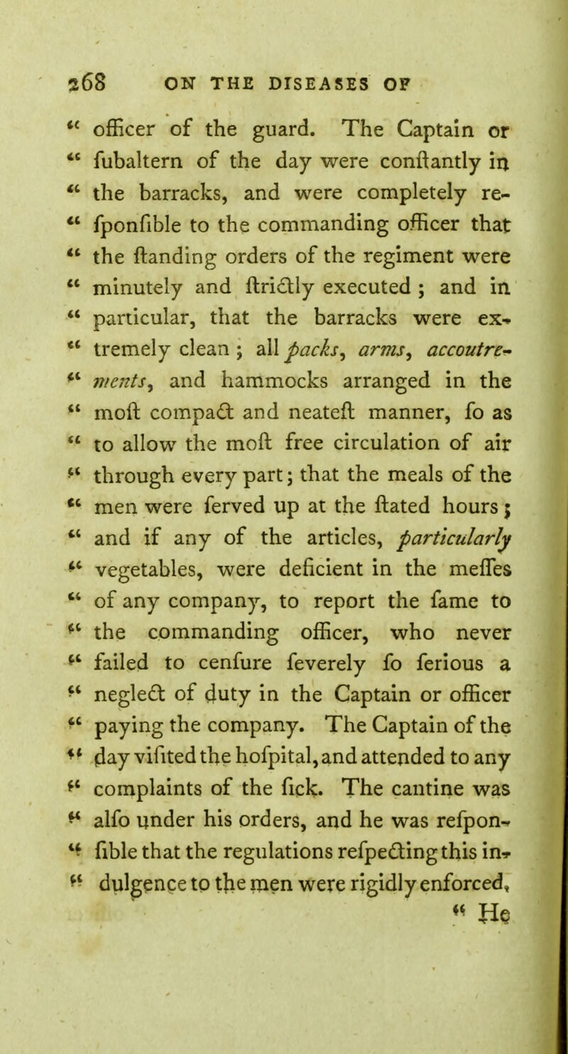 ** officer of the guard. The Captain or  fubaltern of the day were conftantly in *' the barracks, and were completely re-  fponfible to the commanding officer that  the ftanding orders of the regiment were  minutely and ftri&ly executed ; and in  particular, that the barracks were ex- ** tremely clean ; all packs, arms, accoutre- *' merits, and hammocks arranged in the  moft compact and neateft manner, fo as  to allow the moft free circulation of air  through every part; that the meals of the tc men were ferved up at the ftated hours j *' and if any of the articles, particularly ** vegetables, were deficient in the merles  of any company, to report the fame to  the commanding officer, who never failed to cenfure feverely fo ferious a ft neglecl: of duty in the Captain or officer  paying the company. The Captain of the M (day vifited the hofpital, and attended to any ft complaints of the fick. The cantine was ** alfo under his orders, and he was refpon-f 4* fible that the regulations refpecting this in* K dulgence to tjie men were rigidly enforced, M Us
