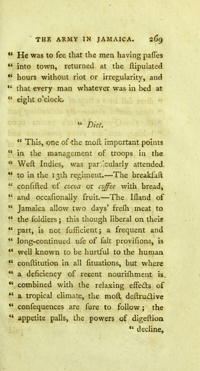 ** He was to fee that the men having pafles into town, returned at the ftipulated 44 hours without riot or irregularity, and that every man whatever was in bed at 44 eight o'clock. 44 Diet. 44 This, one of -the mod important points 44 in the management of troops in the Weft Indies, was par''.cularly attended 44 to in the 13th regiment.—The breakfaft v confifted of cocoa or coffee with bread, 4C and occafionally fruit.—The Ifland of Jamaica allow two days' frefh meat to 44 the foldiers ; this though liberal on their 44 part, is not fufficient; a frequent and 44 long-continued ufe of fait provifions, is 44 well known to be hurtful to the human 44 conftitution in all fituations, but where 44 a deficiency of recent nourishment is. 44 combined with the relaxing effects of a tropical climate, the moft, deftruclive 44 confequences are fure to follow; the 44 appetite palls, the powers of digeftion 44 decline,