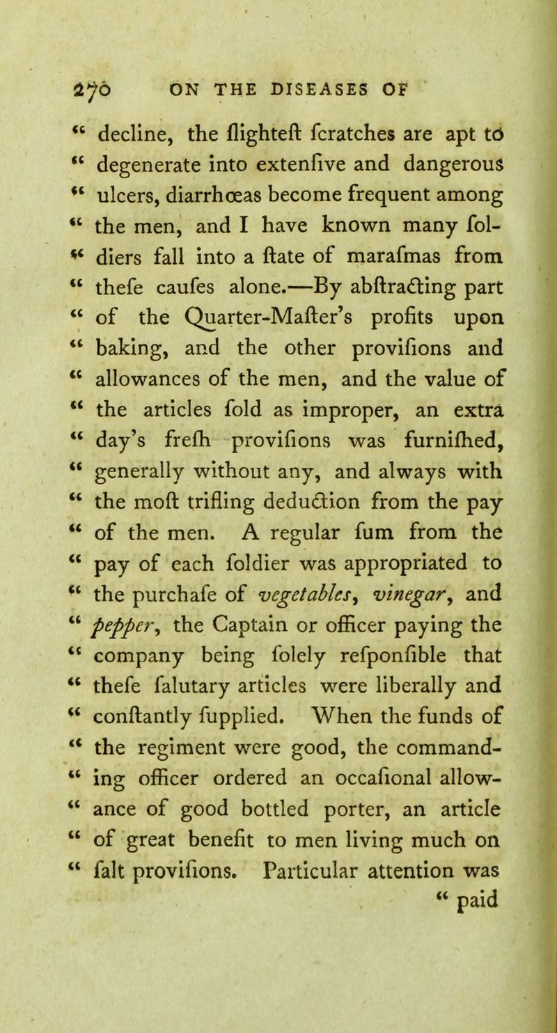 decline, the flighteft fcratches are apt td w degenerate into extenfive and dangerous •* ulcers, diarrhoeas become frequent among 41 the men, and I have known many fol- *' diers fall into a ftate of marafmas from 41 thefe caufes alone.—By abftracting part of the Quarter-Mafter's profits upon baking, and the other provifions and <c allowances of the men, and the value of the articles fold as improper, an extra day's frefh provifions was furnifhed, generally without any, and always with the raoft trifling deduction from the pay of the men. A regular fum from the pay of each foldier was appropriated to the purchafe of vegetables, vinegar, and pepper, the Captain or officer paying the company being folely refponfible that thefe falutary articles were liberally and conftantly fupplied. When the funds of the regiment were good, the command- M ing officer ordered an occafional allow- ance of good bottled porter, an article of great benefit to men living much on fait provifions. Particular attention was paid
