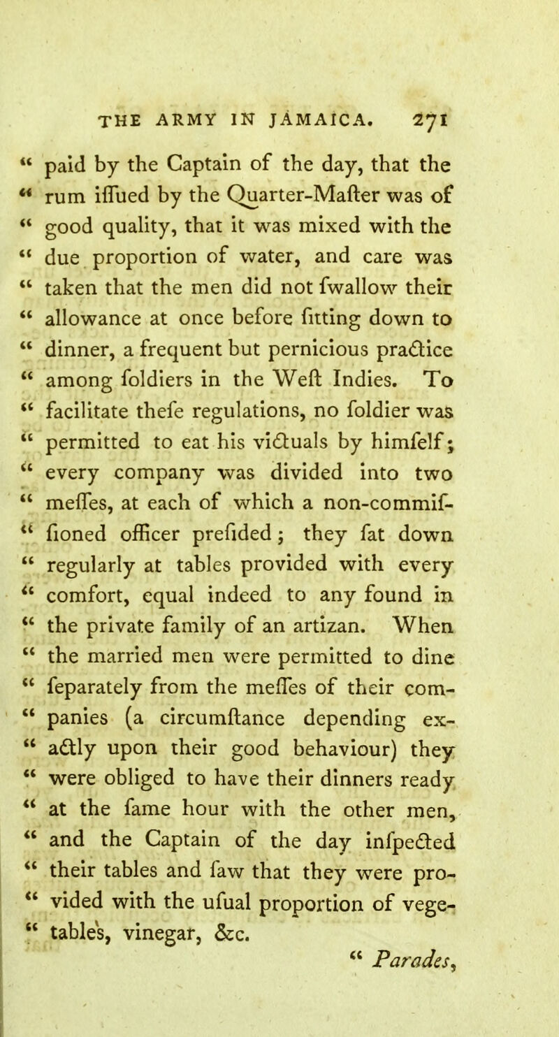  paid by the Captain of the day, that the '* rum iflued by the Quarter-Mafter was of  good quality, that it was mixed with the  due proportion of water, and care was  taken that the men did not fwallow their  allowance at once before fitting down to  dinner, a frequent but pernicious practice  among foldiers in the Weft Indies. To  facilitate thefe regulations, no foldier was  permitted to eat his victuals by himfelf;  every company was divided into two  meffes, at each of which a non-commif-  fioned officer prefided \ they fat down  regularly at tables provided with every  comfort, equal indeed to any found in  the private family of an artizan. When  the married men were permitted to dine  feparately from the meffes of their com-  panies (a circumftance depending ex-  actly upon their good behaviour) they  were obliged to have their dinners ready  at the fame hour with the other men,  and the Captain of the day infpected  their tables and faw that they were pro-  vided with the ufual proportion of vege-  tables, vinegar, &c.  Parades,