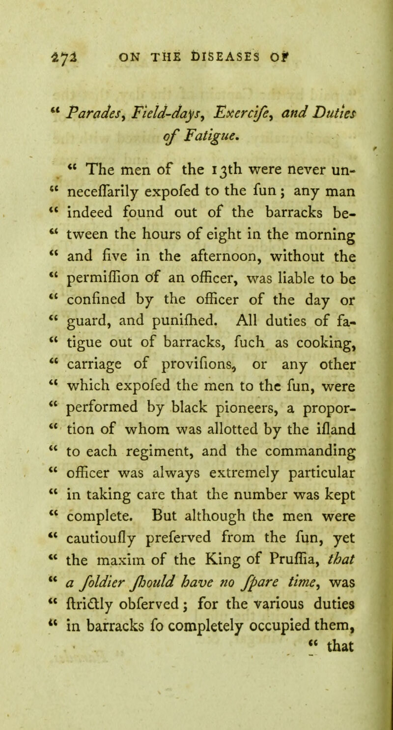  Parades, Field-days, Fxercife, and Duties of Fatigue.  The men of the 13th were never un-  neceflarily expofed to the fun ; any man *' indeed found out of the barracks be-  tween the hours of eight in the morning  and five in the afternoon, without the  permiffion of an officer, was liable to be  confined by the officer of the day or  guard, and punifhed. All duties of fa-  tigue out of barracks, fuch as cooking,  carriage of provifions, or any other  which expofed the men to the fun, were  performed by black pioneers, a propor-  tion of whom was allotted by the ifland  to each regiment, and the commanding  officer was always extremely particular  in taking care that the number was kept  complete. But although the men were  cautioufly preferved from the fun, yet  the maxim of the King of Pruffia, that  a foldier floould have no /pare time, was  {Irictly obferved; for the various duties  in barracks fo completely occupied them,  that