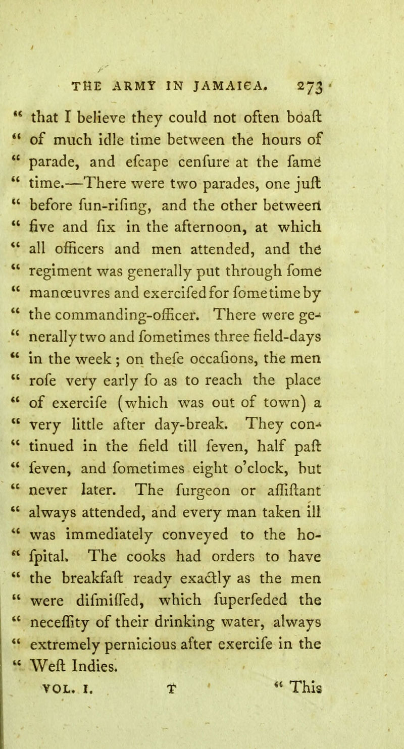  that I believe they could not often boaft  of much idle time between the hours of  parade, and efcape cenfure at the fame  time.—There were two parades, one juft  before fun-rifing, and the other between  five and fix in the afternoon, at which  all officers and men attended, and the  regiment was generally put through fome  manoeuvres and exercifedfor fome time by  the commanding-officer. There were ge-  nerally two and fometimes three field-days '* in the week ; on thefe occafions, the men  rofe very early fo as to reach the place  of exercife (which was out of town) a « very little after day-break. They con-^  tinued in the field till feven, half pan:  feven, and fometimes eight o'clock, but  never later. The furgeon or affiftant  always attended, and every man taken ill ** was immediately conveyed to the ho-  fpitah The cooks had orders to have  the breakfaft ready exactly as the men  were difmiffed, which fuperfeded the 41 neceffity of their drinking water, always *' extremely pernicious after exercife in the « Weft Indies. vol. I. T  This