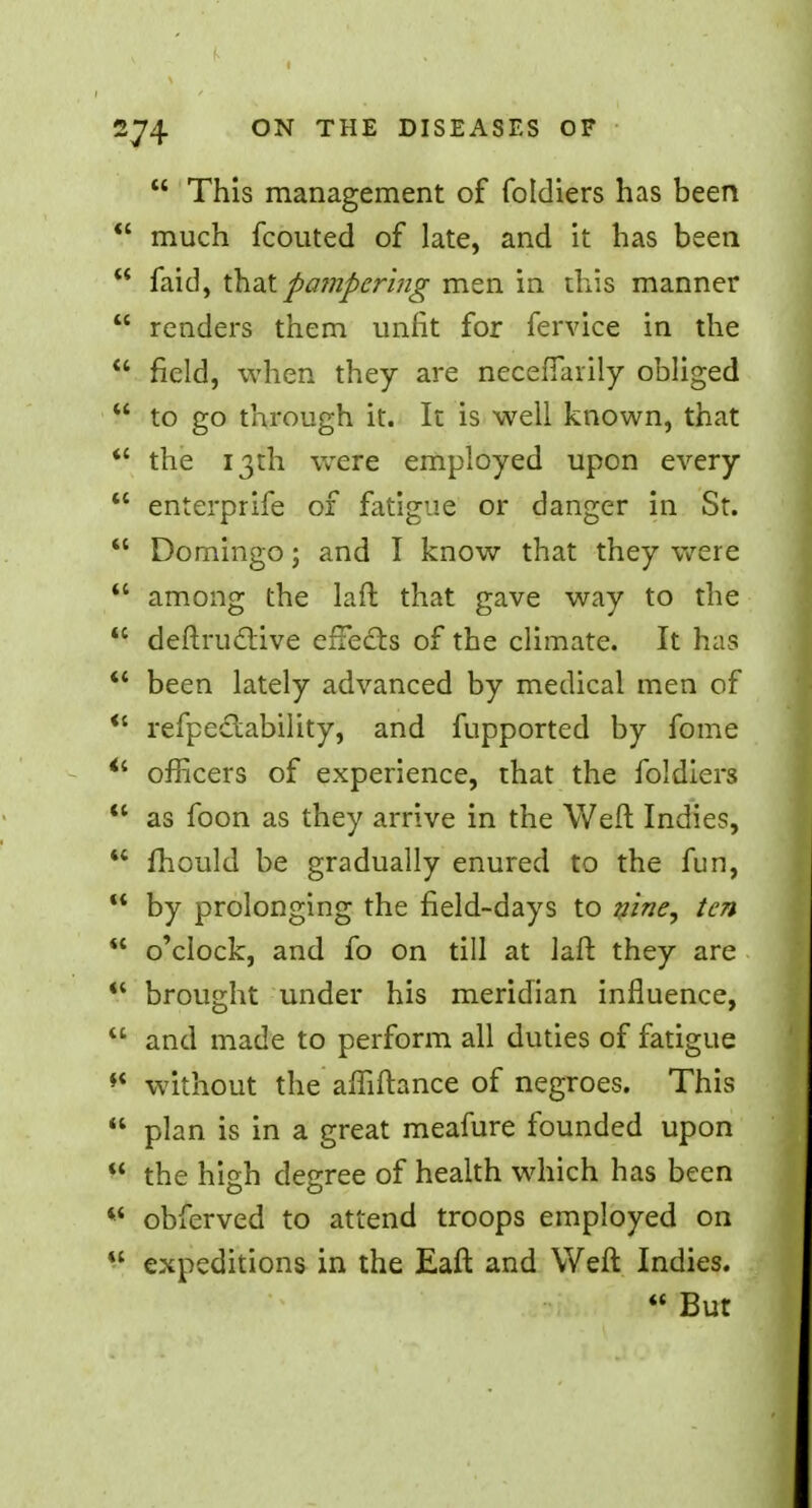  This management of foldiers has been  much fcouted of late, and it has been M faid, that pampering men in this manner  renders them unfit for fervice in the  field, when they are necefiarily obliged  to go through it. It is well known, that  the 13th were employed upon every  enterprife of fatigue or danger in St.  Domingo; and I know that they were  among the laft that gave way to the  deftruclive effects of the climate. It has  been lately advanced by medical men of  refpeclability, and fupported by fome  officers of experience, that the foldiers  as foon as they arrive in the Weft Indies,  fhould be gradually enured to the fun,  by prolonging the field-days to nine, ten  o'clock, and fo on till at laft they are  brought under his meridian influence, w and made to perform all duties of fatigue  without the affiftance of negroes. This  plan is in a great meafure founded upon  the high degree of health which has been *' obferved to attend troops employed on  expeditions in the Eaft and Weft Indies.  But