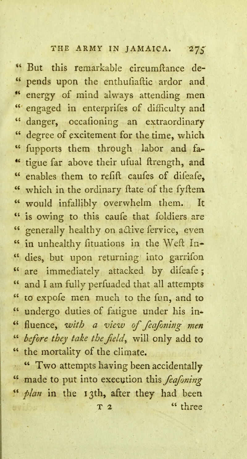  But this remarkable circumfcance de-  pends upon the enthufiaftic ardor and t* energy of mind always attending men  engaged in enterprifes of difficulty and  danger, occafioning an extraordinary  degree of excitement for the time, which  fupports them through labor and fa-  tigue far above their ufual ftrength, and  enables them to refift caufes of difeafe,  which in the ordinary ftate of the fyftem  would infallibly overwhelm them. It  is owing to this caufe that foldiers are  generally healthy on active fervice, even  in unhealthy fituations in the Weft In-  dies, but upon returning into garrifon  are immediately attacked by difeafe;  and I am fully perfuaded that all attempts  to expofe men much to the fun, and to  undergo duties of fatigue under his in- *{ fluence, with a view of feafoning men  before they take the field, will only add to  the mortality of the climate.  Two attempts having been accidentally  made to put into execution this feafoning  plan in the 13th, after they had been T 2  three