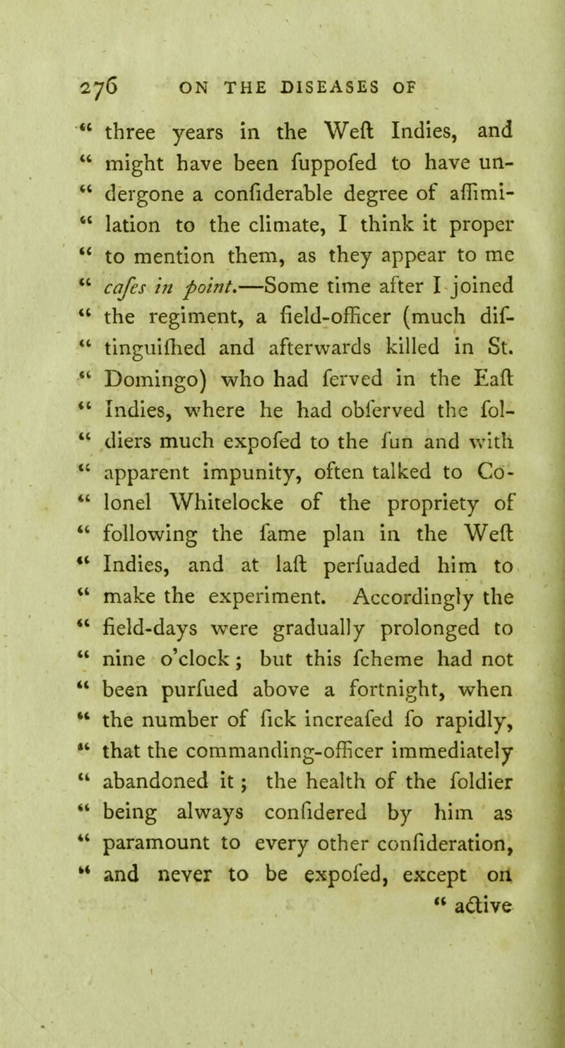  three years in the Weft Indies, and 44 might have been fuppofed to have un-  dergone a confiderable degree of affimi-  lation to the climate, I think it proper  to mention them, as they appear to me  cafes in point.—Some time after I joined  the regiment, a field-officer (much dif- 44 tinguifhed and afterwards killed in St.  Domingo) who had ferved in the Eaft 44 Indies, where he had oblerved the fol- 44 diers much expofed to the fun and with 44 apparent impunity, often talked to Co- 44 lonel Whitelocke of the propriety of 44 following the fame plan in the Weft 44 Indies, and at laft perfuaded him to 44 make the experiment. Accordingly the ** field-days were gradually prolonged to  nine o'clock ; but this fcheme had not  been purfued above a fortnight, when 44 the number of fick increafed fo rapidly, 44 that the commanding-officer immediately 44 abandoned it; the health of the foldier 44 being always confidered by him as 44 paramount to every other confideration, 44 and never to be expofed, except on 44 active