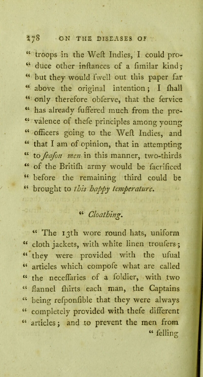  troops in the Weft Indies, I could pro-  duce other inftances of a fimilar kind;  but they would fvvell out this paper far  above the original intention; I mall  only therefore obferve, that the fervice  has already fuffered much from the pre-  valence of thefe principles among young  officers going to the Weft Indies, and  that I am of opinion, that in attempting  to feafon men in this manner, two-thirds  of the Britifti army would be facrificed  before the remaining third could be  brought to this happy temperature. ** Cloath'ing.  The 13th wore round hats, uniform u cloth jackets, with white linen troufers; 'they were provided with the ufual *' articles which compofe what are called  the neceflaries of a foldier, with two  flannel Ihirts each man, the Captains  being refponfible that they were always  completely provided with thefe different  articles; and to prevent the men from  felling