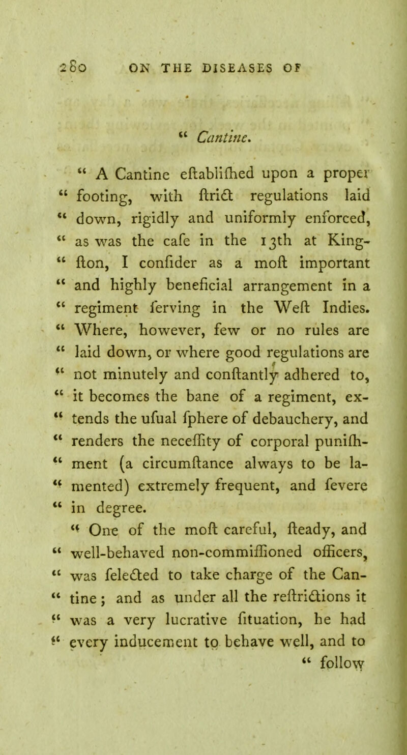 Cantine. A Cantine eftablifhed upon a proper footing, with ftrict regulations laid down, rigidly and uniformly enforced, as was the cafe in the 13th at King- flon, I confider as a moft important and highly beneficial arrangement in a regiment ferving in the Weft Indies. Where, however, few or no rules are laid down, or where good regulations are *l not minutely and conftantly adhered to, it becomes the bane of a regiment, ex- tends the ufual fphere of debauchery, and renders the neceffity of corporal punifh- '* ment (a circumftance always to be la- '* mented) extremely frequent, and fevere in degree. ** One of the moft careful, fteady, and well-behaved non-commiffioned officers, was fele£ted to take charge of the Can- tine; and as under all the reftrictions it was a very lucrative fituation, he had every inducement to behave well, and to follow