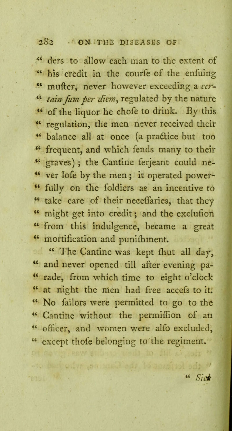 ders to allow each man to the extent of his credit in the courfe of the enfuing 41 mufter, never however exceeding a ccr- tain fum per diem, regulated by the nature of the liquor he chofe to drink. By this regulation, the men never received their balance all at once (a practice but too frequent, and which fends many to their graves) ; the Cantine ferjeant could ne- *' ver lofe by the men ; it operated power- fully on the foldiers as an incentive to w take care of their neceffaries, that they might get into credit; and the exclufion from this indulgence, became a great mortification and punifhment. The Cantine was kept fhut all day, and never opened till after evening pa- <l rade, from which time to eight o'clock at night the men had free accefs to it. No failors were permitted to go to the Cantine without the permifBon of an ** officer, and women were alfo excluded, except thofe belonging to the regiment. Sick