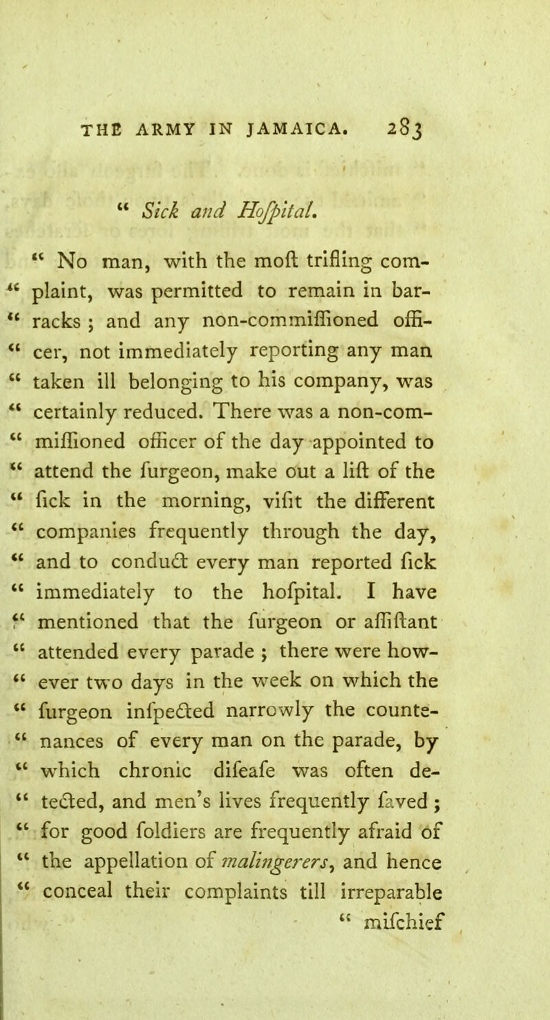 Sick and Hofpital. No man, with the moft trifling com- plaint, was permitted to remain in bar- racks ; and any non-commiffioned offi- cer, not immediately reporting any man taken ill belonging to his company, was certainly reduced. There was a non-com- miffioned officer of the day appointed to *' attend the furgeon, make out a lift of the fick in the morning, vifit the diflferent companies frequently through the day, and to conducl: every man reported fick immediately to the hofpital. I have mentioned that the furgeon or affiftant attended every parade ; there were how- ever two days in the week on which the furgeon infpeded narrowly the counte- *' nances of every man on the parade, by which chronic difeafe was often de- tected, and men's lives frequently faved ; for good foldiers are frequently afraid of u the appellation of malingerers, and hence conceal their complaints till irreparable mifchief