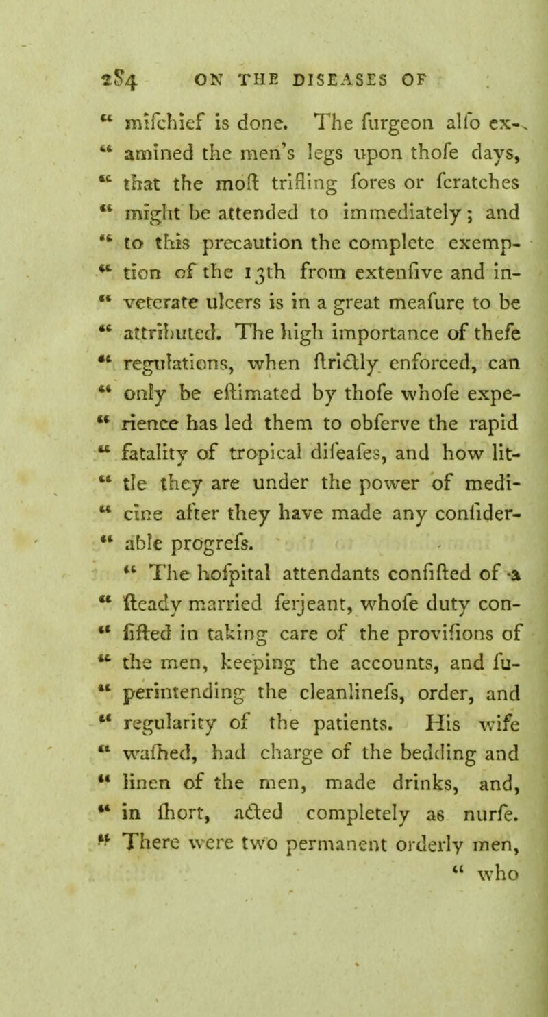 u mifchief is done. The furgeon alio ex-. 44 amined the men's legs upon thofe days, 44 that the mod trifling fores or fcratches  might be attended to immediately; and 44 to this precaution the complete exemp- 44 tion of the 13th from extenfive and in- 44 veterate ulcers is in a great meafure to be 44 attributed. The high importance of thefe 44 regulations, when ftrictly enforced, can 44 only be eftimated by thofe whofe expe- 44 rience has led them to obferve the rapid 44 fatality of tropical difeafes, and how lit- tle they are under the power of medi- cine after they have made any conlider- ahle progrefs. The hofpital attendants confifted of-a  fteady married ferjeant, whofe duty con- 44 fifled in taking care of the provifions of 44 the men, keeping the accounts, and fu-  perintending the cleanlinefs, order, and 44 regularity of the patients. His wife 44 warned, had charge of the bedding and 44 linen of the men, made drinks, and, 44 in fhort, acted completely a6 nurfe. 44 There were two permanent orderly men,  who u «(