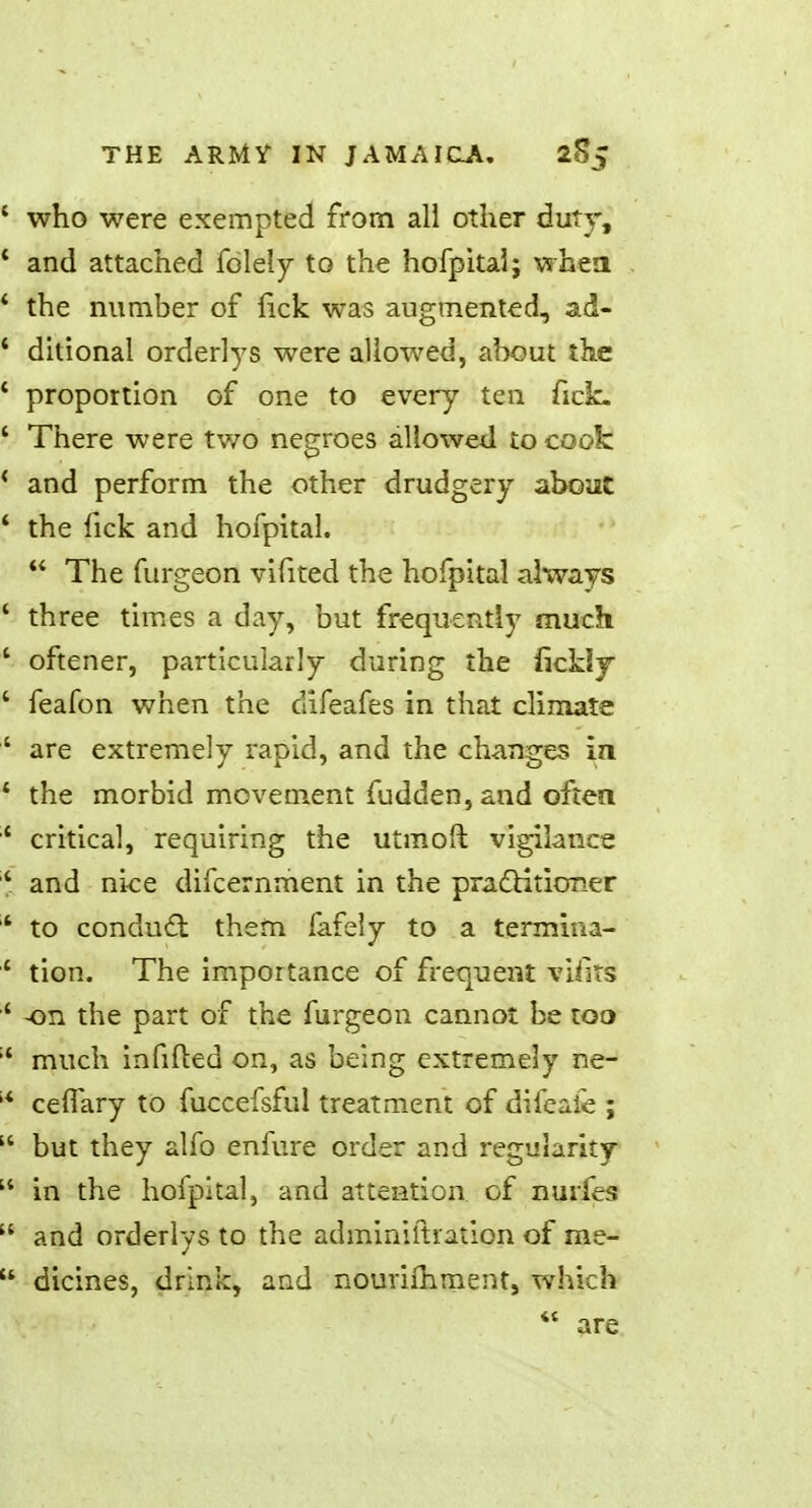 ' who were exempted from all other duty, * and attached folely to the hofpital j when 4 the number of lick was augmented, ad- ' ditional orderlys were allowed, about the ' proportion of one to every ten fick. ' There were two negroes allowed to cook * and perform the other drudgery about ' the fick and hofpital. The furgeon vifited the hofpital always ■ three times a day, but frequently much ' oftener, particularly during the fickly ' feafon when the clifeafes in that climate ' are extremely rapid, and the changes in 4 the morbid movement fudden,and often '* critical, requiring the utmoft vigilance ' and nice difcernment in the practitioner 4 to conduct them fafely to a termina- ' tion. The importance of frequent vifits ' -on the part of the furgeon cannot be too ;< much infilled on, as being extremely ne- ;* cefiary to fuccefsful treatment of difeafe ; but they alfo enfure order and regularity in the hofpital, and attention of nurfes and orderlys to the adminiftration of me- u dicines, drink, and nouriihment, which