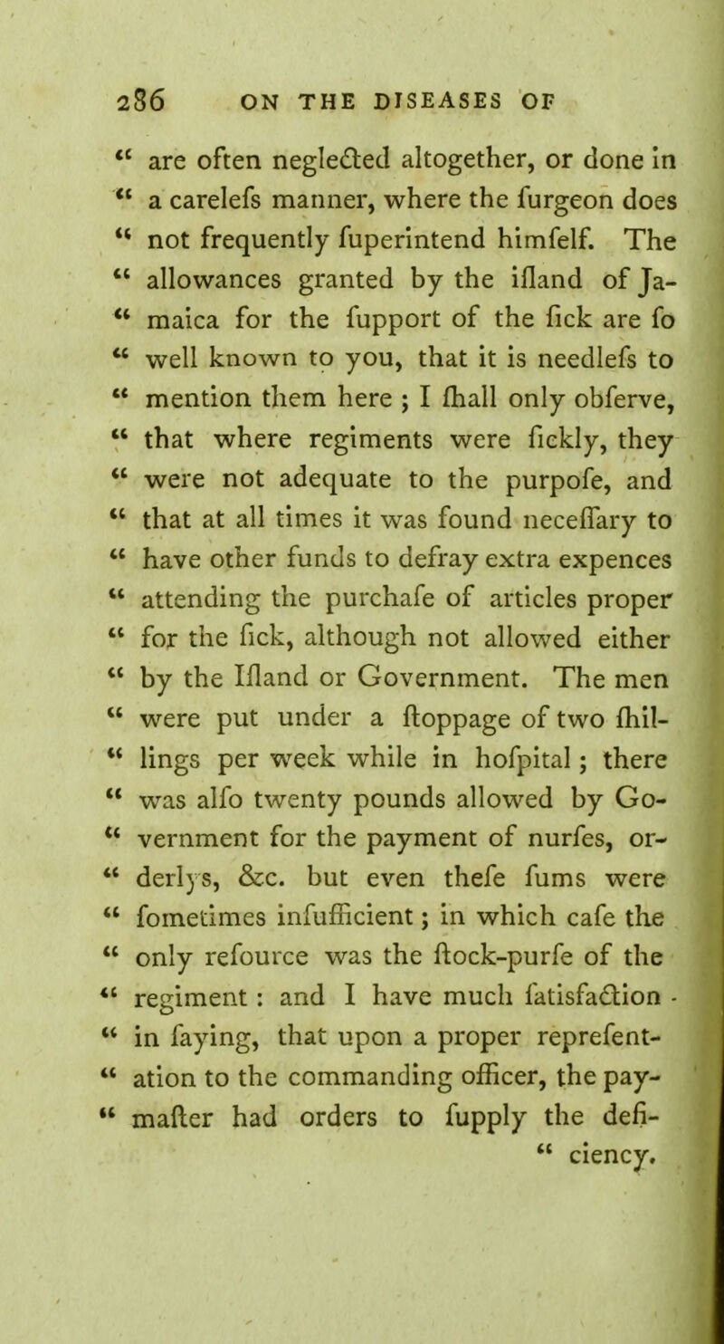 are often neglected altogether, or done in a carelefs manner, where the furgeon does not frequently fuperintend himfelf. The allowances granted by the ifland of Ja- maica for the fupport of the fick are fo well known to you, that it is needlefs to mention them here ; I mail only obferve, that where regiments were fiekly, they were not adequate to the purpofe, and that at all times it was found neceflary to have other funds to defray extra expences attending the purchafe of articles proper for the fick, although not allowed either by the Ifland or Government. The men were put under a ftoppage of two fliil- lings per week while in hofpital; there was alfo twenty pounds allowed by Go- vernment for the payment of nurfes, or- *f derlys, &c. but even thefe fums were fometimes infufficient; in which cafe the only refource was the ftock-purfe of the ** reeiment : and I have much fatisfaction - O in faying, that upon a proper reprefent- ation to the commanding officer, the pay- mailer had orders to fupply the defi- ciency.
