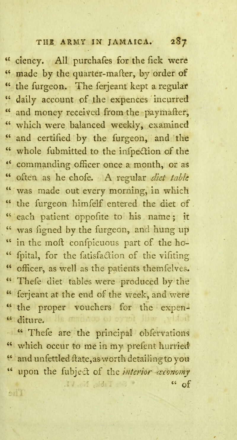 ciency. All purchafes for the Tick were 44 made by the quarter-mafter, by order of the furgeon. The ferjeant kept a regular daily account of the expences incurred and money received from the paymafter, 44 which were balanced weekly, examined and certified by the furgeon, and the whole fubmitted to the infpection of the 44 commanding officer once a month, or as 44 often as he chofe. A regular diet tabic 44 was made out every morning, in which 44 the furgeon himfelf entered the diet of each patient oppofite to his name; it was iigned by the furgeon, and hung up M in the moft confpicuous part of the ho- fpital, for the fatisfaclion of the vifiting 44 officer, as well as the patients themfelves. Thefe diet tables were produced by the ferjeant at the end of the week, and were the proper vouchers for the expen- diture. Thefe are the principal obfervations which occur to me in my prefent hurried and imfettledftate,asworthdetailingtoyou 44 upon the fubject of the interior cseonomy of