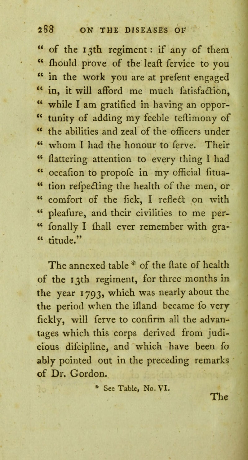 of the 13th regiment: if any of them mould prove of the leaft fervice to you in the work you are at prefent engaged in, it will afford me much fatisfaftion, while I am gratified in having an oppor- tunity of adding my feeble teftimony of the abilities and zeal of the officers under whom I had the honour to ferve. Their flattering attention to every thing I had occafion to propofe in my official fitua- tion refpecting the health of the men, or comfort of the fick, I reflect on with pleafure, and their civilities to me per- fonally I mall ever remember with gra- titude. The annexed table * of the ftate of health of the 13th regiment, for three months in the year 1793, which was nearly about the the period when the ifland became fo very fickly, will ferve to confirm all the advan- tages which this corps derived from judi- cious difcipline, and which have been fo ably pointed out in the preceding remarks of Dr. Gordon. * See Table, No. VI. The