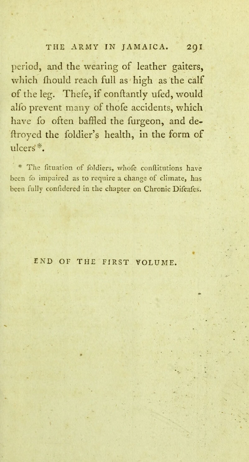 period, and the wearing of leather gaiters, which fhould reach full as high as the calf of the leg. Thefe, if conftantly ufed, would alio prevent many of thofe accidents, which have fo often baffled the furgeon, and de- ftroyed the foldier's health, in the form of ulcers*. * The fituation of Joldiers, whofe conftitutions have been fo impaired as to require a change of climate, has been fully confidered in the chapter on Chronic Difeafes. END OF THE FIRST VOLUME.