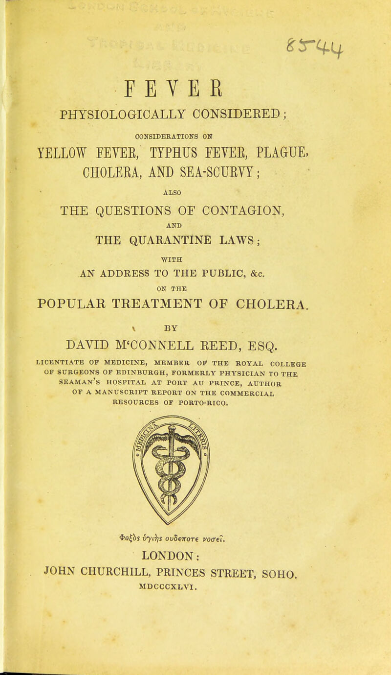 FEVER PHYSIOLOGICALLY CONSIDERED; COKSIPEKATIONS ON YELLOW FEYEE, TYPHUS EEYEE, PLAaUE, CHOLEEA, AND SEA-SCUEYY; ALSO THE QUESTIONS OF CONTAGION, AND THE QUARANTINE LAWS; WITH AN ADDRESS TO THE PUBLIC, &c. ON THE POPULAR TREATMENT OF CHOLERA. \ BY DAVID M'CONNELL REED, ESQ. LICENTIATE OP MEDICINE, MEMBER OP THE ROYAL COLLEGE OF SURGEONS OF EDINBURGH, FORMERLY PHYSICIAN TO THE seaman's HOSPITAL AT PORT AU PRINCE, AUTHOR OF A MANUSCRIPT REPORT ON THE COMMERCIAL RESOURCES OF PORTO-RICO. LONDON: JOHN CHURCHILL, PRINCES STREET, SOHO. MDCCCXLVI.