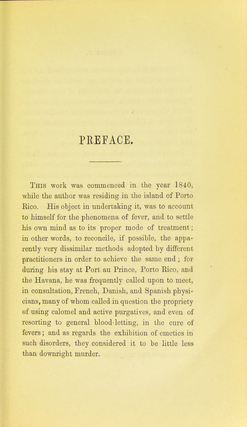 PREEACE. This work was commenced in the year 1840, while the author was residing in the island of Porto Eico. His object in undertaking it, was to account to himself for the phenomena of fever, and to settle his own mind as to its proper mode of treatment; in other words, to reconcile, if possible, the appa- rently very dissimilar methods adopted by different practitioners in order to achieve the same end; for during his stay at Port au Prince, Porto Eico, and the Havana, he was frequently called upon to meet, in consultation, French, Danish, and Spanish physi- cians, many of whom called in question the propriety of using calomel and active purgatives, and even of resorting to general blood4etting, in the cure of fevers; and as regards the exhibition of emetics in such disorders, they considered it to be little less than downright murder.