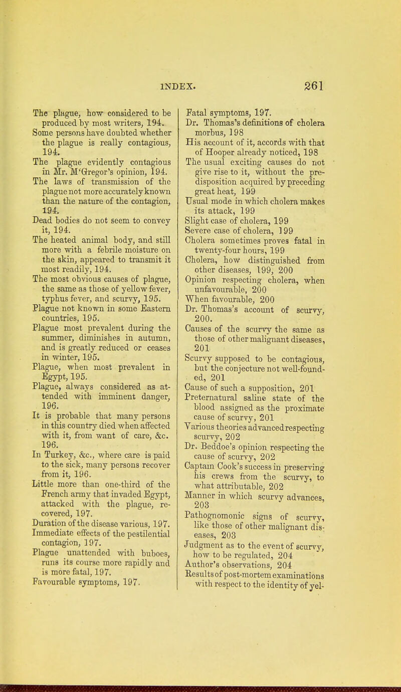 The plague, how considered to be produced by most writers, 194. Some persons have doubted whether the plague is really contagious, 194. The plague evidently contagious in Mr. M'Gregor's opinion, 194. The laws of transmission of the plague not more accurately known than the nature of the contagion, 194. Dead bodies do not seem to convey it, 194. The heated animal body, and still more with a febrile moisture on the skin, appeared to transmit it most readily, 194. The most obvious causes of plague, the same as those of yellow fever, typhus fever, and scurvy, 195. Plague not known in some Eastern countries, 195. Plague most prevalent during the summer, diminishes in autumn, and is greatly reduced or ceases in winter, 196. Plague, when most prevalent in Egypt, 195. Plague, always considered as at- tended with imminent danger, 196. It is probable that many persons in this country died when affected with it, from want of care, &c. 196. In Turkey, &c., where care is paid to the sick, many persons recover from it, 196. Little more than one-third of the French army that invaded Egypt, attacked with the plague, re- covered, 197. Duration of the disease various, 197. Immediate eifects of the pestilential contagion, 197. Plague unattended with buboes, runs its course more rapidly and is more fatal, 197. Favourable symptoms, 197. Fatal symptoms, 197. Dr. Thomas's definitions of cholera morbus, 198 His account of it, accords with that of Hooper already noticed, 198 The usual exciting causes do not give rise to it, without the pre- disposition acquired by preceding great heat, 199 Usual mode in which cholera makes its attack, 199 Slight case of cholera, 199 Severe case of cholera, 199 Cholera sometimes proves fatal in twenty-four hours, 199 Cholera, how distinguished from other diseases, 199, 200 Opinion respecting cholera, when unfavourable, 200 When favourable, 200 Dr. Thomas's account of scurvy, 200. ^ Causes of the scurvy the same as those of other malignant diseases, 201 Scurvy supposed to be contagions, but the conjecture not weU-found- ed, 201 Cause of such a supposition, 201 Preternatural saline state of the blood assigned as the proximate cause of scurvy, 201 Various theories advanced respecting scurvy, 202 Dr. Beddoe's opinion respecting the cause of scurvy, 202 Captam Cook's success in preserving his crews from the scurvy, to what attributable, 202 Manner in which scurvy advances, 203 Pathognomonic signs of scurvy, like those of other malignant dis: eases, 203 Judgment as to the event of scurvy, how to be regulated, 204 Author's observations, 204 Results of post-mortem examinations with respect to the identity of yel-