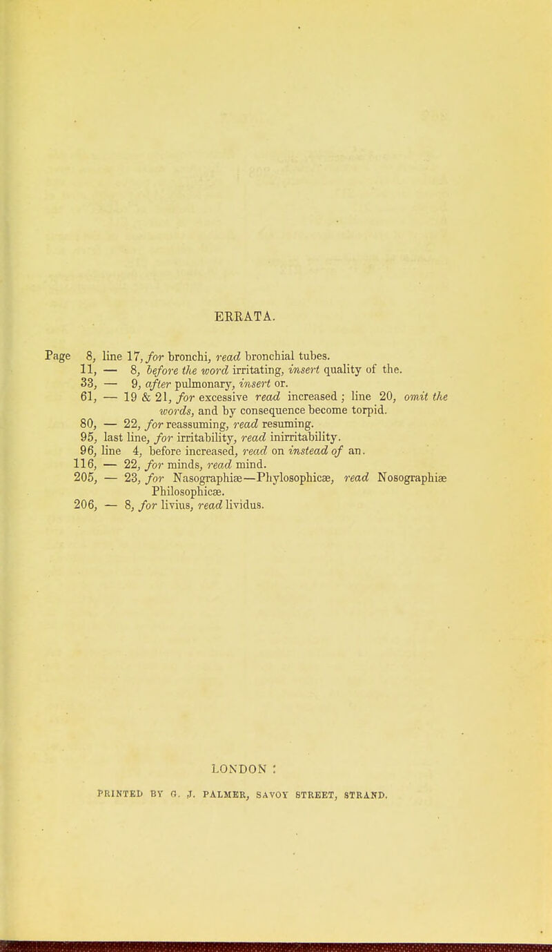 ERRATA. 8, line 17,/or bronchi, read bronchial tubes. 11, — 8, lefore the word irritating, insert quality of the. 33, — 9, after pulmonary, insert or. 61, — 19 & 21, for excessive read increased; line 20, omit the words, and by consequence become torpid. 80, — 22, for reassuming, read resuming. 95, last line, for irritability, read inirritability. 96, line 4, before increased, reat^ on wsteaci of an. 116, — 22, for minds, read mind. 205, — 23, for Nasographise—Pliylosophicae, read Nosographiae Philosophicae. 206, — 8, for livius, read lividus. LONDON : PRINTEI) BV n. J. PALMER, SAVOY STREET, STRAND.