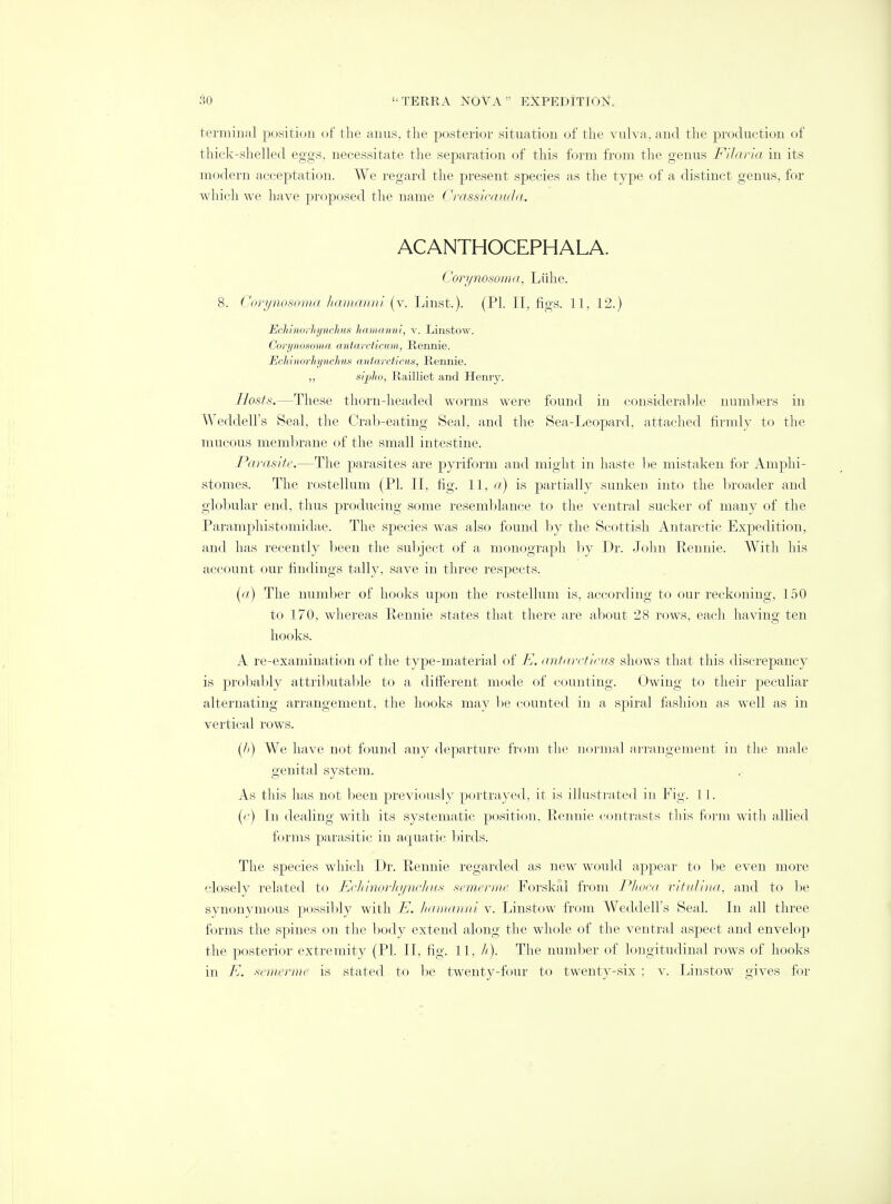 terminal position of the anus, the posterior situation of the vulva, and the production of thick-shelled eggs, necessitate the separation of this form from the genus Filaria in its modern acceptation. We regard the present species as the type of a distinct genus, for which we have proposed the name Crassicauda, ACANTHOCEPHALA. Corynosoma, Liihe. 8. Corynosoma hamanni (v. Linst.). (PI. II, figs. 11, 12.) Echinorhynchus hamanni, v. Linstow. Corynosoma antarcticum, Rennie. EcMnorhynchus antarcticus, Rennie. ,, sipho, Railliet and Henry. Hosts.—These thorn-headed worms were found in considerable numbers in Weddell's Seal, the Crab-eating Seal, and the Sea-Leopard, attached firmly to the mucous membrane of the small intestine. Parasite.—The parasites are pyriform and might in haste be mistaken for Amphi- stomes. The rostellum (PI. II, fig. 11, a) is partially sunken into the broader and globular end, thus producing some resemblance to the ventral sucker of many of the Paramphistomidae. The species was also found by the Scottish Antarctic Expedition, and has recently been the subject of a monograph by Dr. John Rennie. With his account our findings tally, save in three respects. (a) The number of hooks upon the rostellum is, according to our reckoning, 150 to 170, whereas Rennie states that there are about 28 rows, each having ten hooks. A re-examination of the type-material of E. antarcticus shows that this discrepancy is probably attributable to a different mode of counting. Owing to their peculiar alternating arrangement, the hooks may be counted in a spiral fashion as well as in vertical rows. (A) We have not found any departure from the normal arrangement in the male genital system. As this has not been previously portrayed, it is illustrated in Fig. I I. (r) In dealing with its systematic position, Rennie contrasts this form with allied forms parasitic in aquatic birds. The species which Dr. Rennie regarded as new would appear to be even more closely related to Echinorhynchus semerme Forskal from Phoca vititlina, and to be synonymous possibly with E. hamanni v. Linstow from Weddell's Seal. In all three forms the spines on the body extend along the whole of the ventral aspect and envelop the posterior extremity (PI. II, fig. 11. //). The number of longitudinal rows of hooks in E. semerme is stated to be twenty-four to twenty-six ; v. Linstow gives for