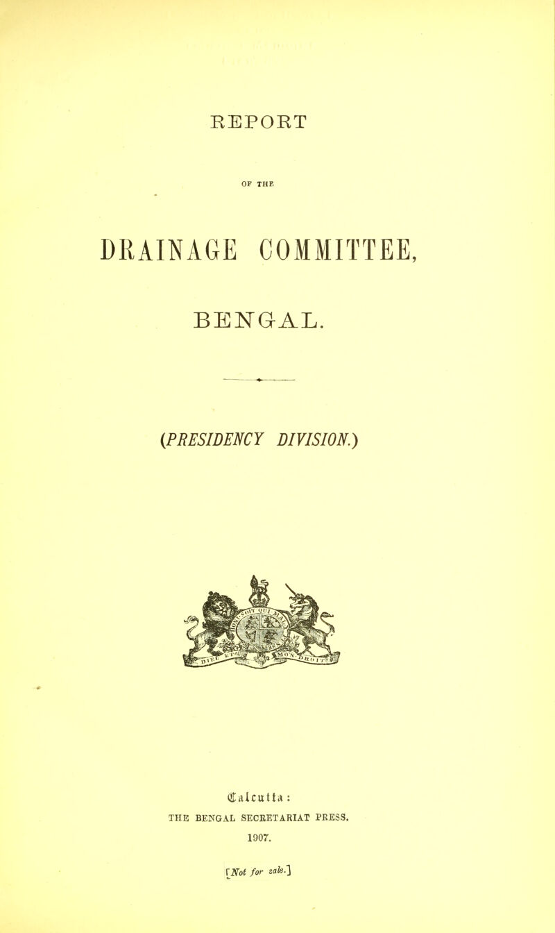 OF THE DRAINAGE COMMITTEE, BENGAL. (PRESIDENCY DIVISION.) Calcutta : THE BENGAL SECRETARIAT PRESS. 1907. [Not for safe.]