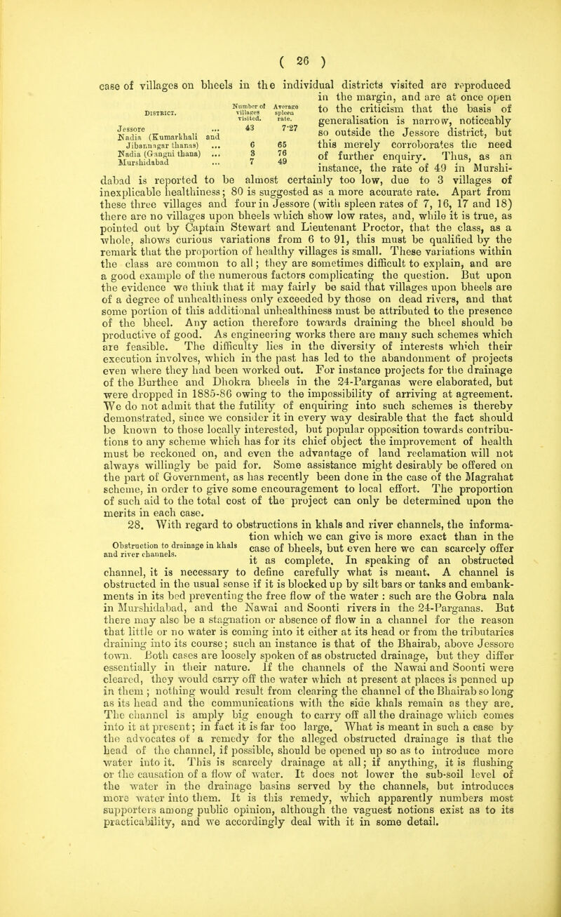 case of villages on bheels in the individual districts visited are reproduced in the margin, and are at once open District. ^Ua^ to the # criticism that the basis of visited. rate. generalisation is narrow, noticeably SSu (Kumarkhali and' S° °utside, J^SSOre district, but Jibannngar thanas) ... 6 65 this merely corroborates the need Kadia (Gangni thana) ... 3 76 of further enquiry. Thus, as an Murshidabad ... 7 4a . . ^ J „ . > . . instance, the rate of 49 m Murshi- dabad is reported to be almost certainly too low, due to 3 villages of inexplicable healthiness; 80 is suggested as a more accurate rate. Apart from these three villages and four in Jessore (with spleen rates of 7, 16, 17 and 18) there are no villages upon bheels which show low rates, and, while it is true, as pointed out by Captain Stewart and Lieutenant Proctor, that the class, as a whole, shows curious variations from 6 to 91, this must be qualified by the remark that the proportion of healthy villages is small. These variations within the class are common to all; they are sometimes difficult to explain, and are a good example of the numerous factors complicating the question. But upon the evidence we think that it may fairly be said that villages upon bheels are of a degree of unhealthiness only exceeded by those on dead rivers, and that some portion of this additional unhealthiness must be attributed to the presence of the bheel. Any action therefore towards draining the bheel should be productive of good. As engineering works there are many such schemes which are feasible. The difficulty lies in the diversity of interests which their execution involves, which in the past has led to the abandonment of projects even where they had been worked out. For instance projects for the drainage of the Burthee and Dhokra bheels in the 24-Parganas were elaborated, but were dropped in 1885-86 owing to the impossibility of arriving at agreement. We do not admit that the futility of enquiring into such schemes is thereby demonstrated, since we consider it in every way desirable that the fact should be known to those locally interested, but popular opposition towards contribu- tions to any scheme which has for its chief object the improvement of health must be reckoned on, and even the advantage of land reclamation will not always willingly be paid for. Some assistance might desirably be offered on the part of Government, as has recently been done in the case of the Magrahat scheme, in order to give some encouragement to local effort. The proportion of such aid to the total cost of the project can only be determined upon the merits in each case. 28. With regard to obstructions in khals and river channels, the informa- tion which we can give is more exact than in the Obstruction to drainage in khals case of Wheels, but even here we can scarcely offer and river channels. ., , ' T . c „ ■, , , i it as complete. In speaking of an obstructed channel, it is necessary to define carefully what is meant, A channel is obstructed in the usual sense if it is blocked up by silt bars or tanks and embank- ments in its bed preventing the free flow of the water : such are the Gobra nala in Murshidabad, and the Nawai and Soonti rivers in the 24-Parganas. But there may alsc be a stagnation or absence of flow in a channel for the reason that little or no water is coming into it either at its head or from the tributaries draining into its course; such an instance is that of the Bhairab, above Jessore town. Both cases are loosely spoken of as obstructed drainage, but they differ essentially in their nature. If the channels of the Nawai and Soonti were cleared, they would carry off the water which at present at places is penned up in them ; nothing would result from clearing the channel of the Bhairab so long as its head and the communications with the side khals remain as they are. The channel is amply big enough to carry off all the drainage which comes into it at present; in fact it is far too large. What is meant in such a case by the advocates of a remedy for the alleged obstructed drainage is that the head of the channel, if possible, should be opened up so as to introduce more water into it. This is scarcely drainage at all; if anything, it is flushing or the causation of a flow of water. It does not lower the sub-soil level of the water in the drainage basins served by the channels, but introduces more water into them. It is this remedy, which apparently numbers most supporters among public opinion, although the vaguest notions exist as to its practicability, and we accordingly deal with it in some detail.