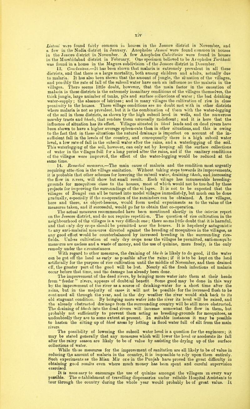 Listoni were found fairly common iu houses in the Jessore district in November, and a few in the Nadia district in January. Anopheles Jamesi were found common in houses in the Jessore district in November. A few Anopheles Gulicifacies were found in houses in the Mursbidabad district in February. One specimen believed to be Anopheles Turkhudi was found in a house in the Magura subdivision of the Jessore district in December. 13. Conclusions.—It has been shown that malaria is extremely prevalent in all these distriots, and that there is a large mortality, both among children and adults, actually due to malaria. It has also been shown that the amount of jungle, the situation of the villages, and pos-ibly the rate of fall of the subsoil water have each an influence on the malaria in the villages. There seems little doubt, however, that the main faotor in the causation of malaria in these districts is the extremely insanitary conditions of the villages themselves, the thick jungle, large nuimber of tanks, pit9 and surface collections of water ; the bad drinking water-supply ; the absence of latrines; and in many villages the cultivation of rice in close proximity to the houses. These village conditions are no doubt met with in other districts where malaria is not so prevalent, but it is the combination of them with the water-logging of the soil in these districts, as shown by the high subsoil level in wells, and the numerous marshy tracts and bheeh, that renders them unusually maleficent; and it is here that the influence of situation has its effect. Villages situated in bheel lands and on dead rivers have been shown to have a higher average spleen-rate than in other situations, and this is owing to the fact that in these situations the natural drainage is imperfect on account of the in- sufficient fall in the levels of the country, and consequently there is a high subsoil water level, a low rate of fall in the subsoil water after the rains, and a waterlogging of the soil. This waterlogging of the soil, however, can only act by keeping all the surface collections of water in the villages full far a long period after the raius, and if the sanitary conditions of the villages were improved, the effect of the water-logging would be reduced at the eame time. 14. Remedial measures.—The main cause of malaria and the condition most urgently requiring attention is the village sanitation. Without taking steps towards its improvements, it is probable that other schemes for lowering the subsoil water, draining bheeh, and increasing the flow in rivers, will show but small result. Each village has innumerable breeding- grounds for mosquitoes close to the houses, most of wbioh would not be touched by these projeots for improving the surroundings of the vi lages. It is not to be expected that the villages of Bengal can all be turned into model villages immediately, but much can be done gradually, especially if the co-operation of the zamindars can be obtained. A few villages, here and there, as object-lessons, would form useful experiments as to the value of the measures taken, and if successful, would go far to obtain that co-operation. The actual measures reoommeuded have been mentioned shortly in the interim report on the Jessore district, and do not require repetition. The question of rice cultivation iu the neighbourhood of the villages is a very difficult one ; there seems little doubt that it is harmful, and that only dry crops should be permitted near the houses. It is hopelessly antagonistic to any anti-malarial measures directed against the breeding of mosquitoes in the villages, as any good effect would be counterbalanced by increased breeding in the surrounding rice- fields. Unless cultivation of only dry crops near the villages be permitted, anti-mosqu:to measures are useless and a waste of money, and the use of quinine, more freely, is the only remedy under the circumstances. With regard to other measures, the draining of bheeh is likely to do good, if the water can be got off the land as early as possible after the rains ; if it is to be kept on the land artificially for the purpose of rice cultivation until the middle of November, and then drained eff, the greater part of the good will be lost. Nearly all the fresh infections of malaria occur before that time, and the damage has already been done. The improvement of the dead rivers, by bringing more water into them at their heads from feeder rivers, appears of doubtiul benefit. Some good may be done in this way by the improvement of the river as a source of drinking-water for a short time after the rains, but in the majority of cases it will not be possible for the increased flush to be continued all through the year, and in the dry weather the river would sink back to its old stagnant condition. By bringing more water into the river its level will be raised, and the already obstructed drainage from the surrounding country will be still more obstructed. The draining of bheels into the dead rivers will increase somewhat the flow in them, but probably not sufficiently to prevent them acting as breeding-grounds for mosquitoes, as undoubtedly they are to some extent at present. In suitable instances it may be possible to hasten the silting up of bheel areas by letting in flood water full of silt from the main rivers. The possibility of lowering the subsoil water level is a question for the engineers; it may be stated generally that any measures which will lower the level or accelerate its fall after the rainy season are likely to be of value by assisting the drying up of the surface collections of water. While these measures for the improvement of sanitation are all likely to be of value in reducing the amount of malaria in the country, it is impossible to rely upon them entirely. Suoh experiments as the Mian Mir ore in the Punjab have proved the great difficulty in obtaining good results even where much money has been spent and careful supervision exercised. It is necessary to encourage the use of quinine amongst the villagers m every way possible. The establishment of travelling dispensaries under reliable Hospital Assistants to tour through the country during the whole year would probably be of great value. It