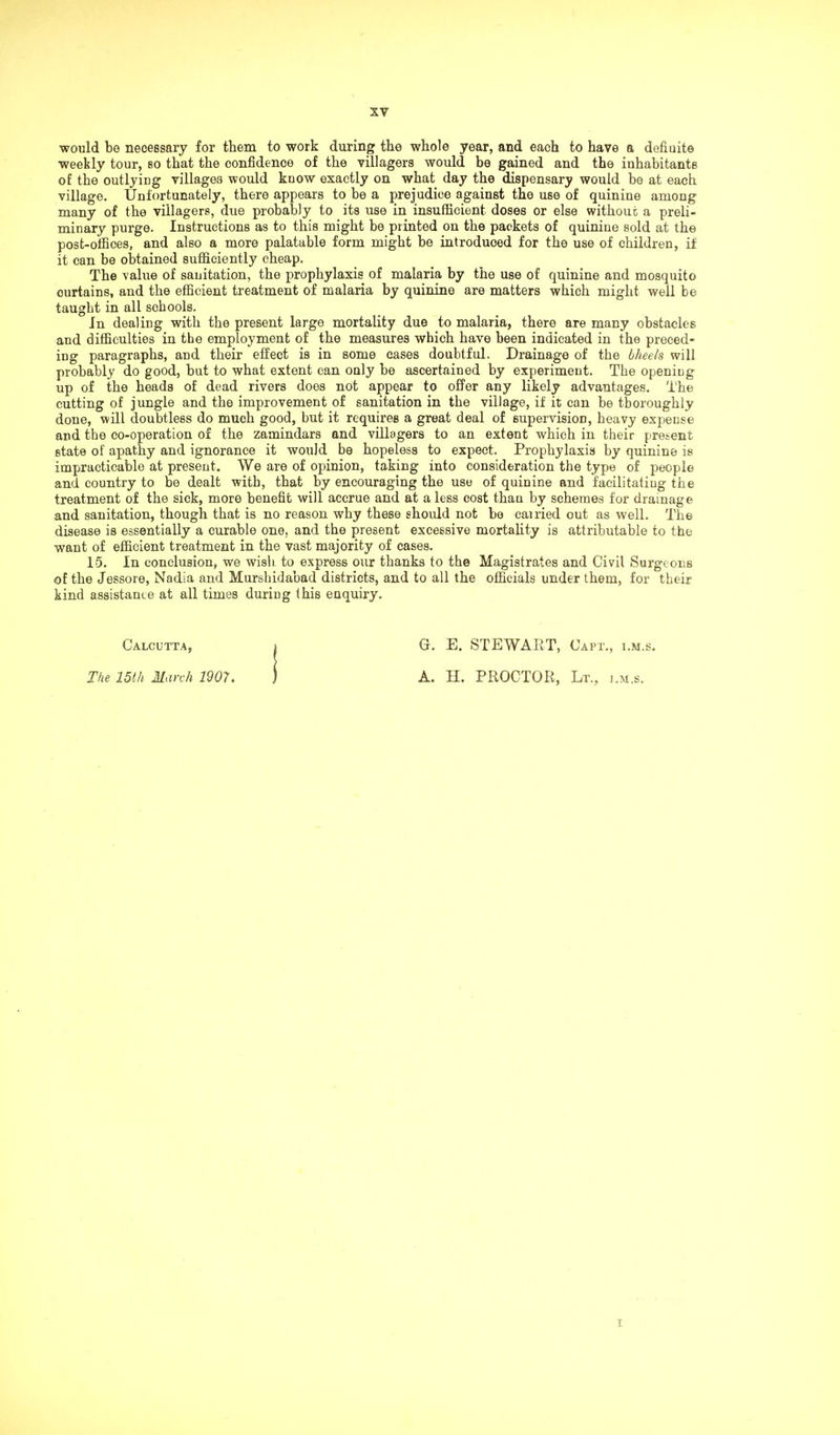 would be necessary for them to work during the whole year, and each to have a defiuite weekly tour, so that the confidence of the villagers would be gained and the inhabitants of the outlying villages would know exactly on what day the dispensary would be at each village. Unfortunately, there appears to be a prejudice against the use of quinine among many of the villagers, due probably to its use in insufficient doses or else without; a preli- minary purge. Instructions as to this might be printed on the packets of quinine sold at the post-offices, and also a more palatable form might be introduced for the use of children, if it can be obtained sufficiently cheap. The value of sanitation, the prophylaxis of malaria by the use of quinine and mosquito curtains, and the efficient treatment of malaria by quinine are matters which might well be taught in all schools. In dealing with the present large mortality due to malaria, there are many obstacles and difficulties in the employment of the measures which have been indicated in the preced- ing paragraphs, and their effect is in some cases doubtful. Drainage of the bheels will probably do good, but to what extent can only be ascertained by experiment. The opening up of the heads of dead rivers does not appear to offer any likely advantages. The cutting of jungle and the improvement of sanitation in the village, if it can be thoroughly done, will doubtless do much good, but it requires a great deal of supervision, heavy expense and the co-operation of the zamindars and villagers to an extent which in their present 6tate of apathy and ignorance it would be hopeless to expect. Prophylaxis by quinine is impracticable at present. We are of opinion, taking into consideration the type of people and country to be dealt with, that by encouraging the use of quinine and facilitating the treatment of the sick, more benefit will accrue and at a less cost than by schemes for drainage and sanitation, though that is no reason why these should not be cairied out as well. The disease is essentially a curable one, and the present excessive mortality is attributable to the want of efficient treatment in the vast majority of cases. 15. In conclusion, we wish to express our thanks to the Magistrates and Civil Surgeons of the Jessore, Nadia and Murshidabad districts, and to all the officials under them, for tbeir kind assistance at all times during this enquiry. Calcutta, » G. E. STEWART, Oapt., i.m.s. The 15th March 1907. j A. H. PROCTOR, Lt., i.m.s. i