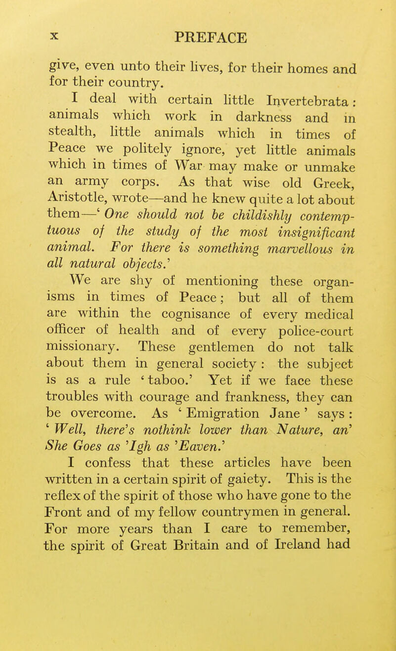 give, even unto their lives, for their homes and for their country. I deal with certain little Invertebrata : animals which work in darkness and in stealth, little animals which in times of Peace we politely ignore, yet little animals which in times of War may make or unmake an army corps. As that wise old Greek, Aristotle, wrote—and he knew quite a lot about them—' One should not be childishly contemp- tuous of the study of the most insignificant animal. For there is something marvellous in all natural objects.'' We are shy of mentioning these organ- isms in times of Peace; but all of them are within the cognisance of every medical officer of health and of every pohce-court missionary. These gentlemen do not talk about them in general society : the subject is as a rule ' taboo.' Yet if we face these troubles with courage and frankness, they can be overcome. As ' Emigration Jane ' says : ' Well, there's nothink lower than Nature, an' She Goes as 'Igh as 'Eaven.' I confess that these articles have been written in a certain spirit of gaiety. This is the reflex of the spirit of those who have gone to the Front and of my fellow countrymen in general. For more years than I care to remember, the spirit of Great Britain and of Ireland had