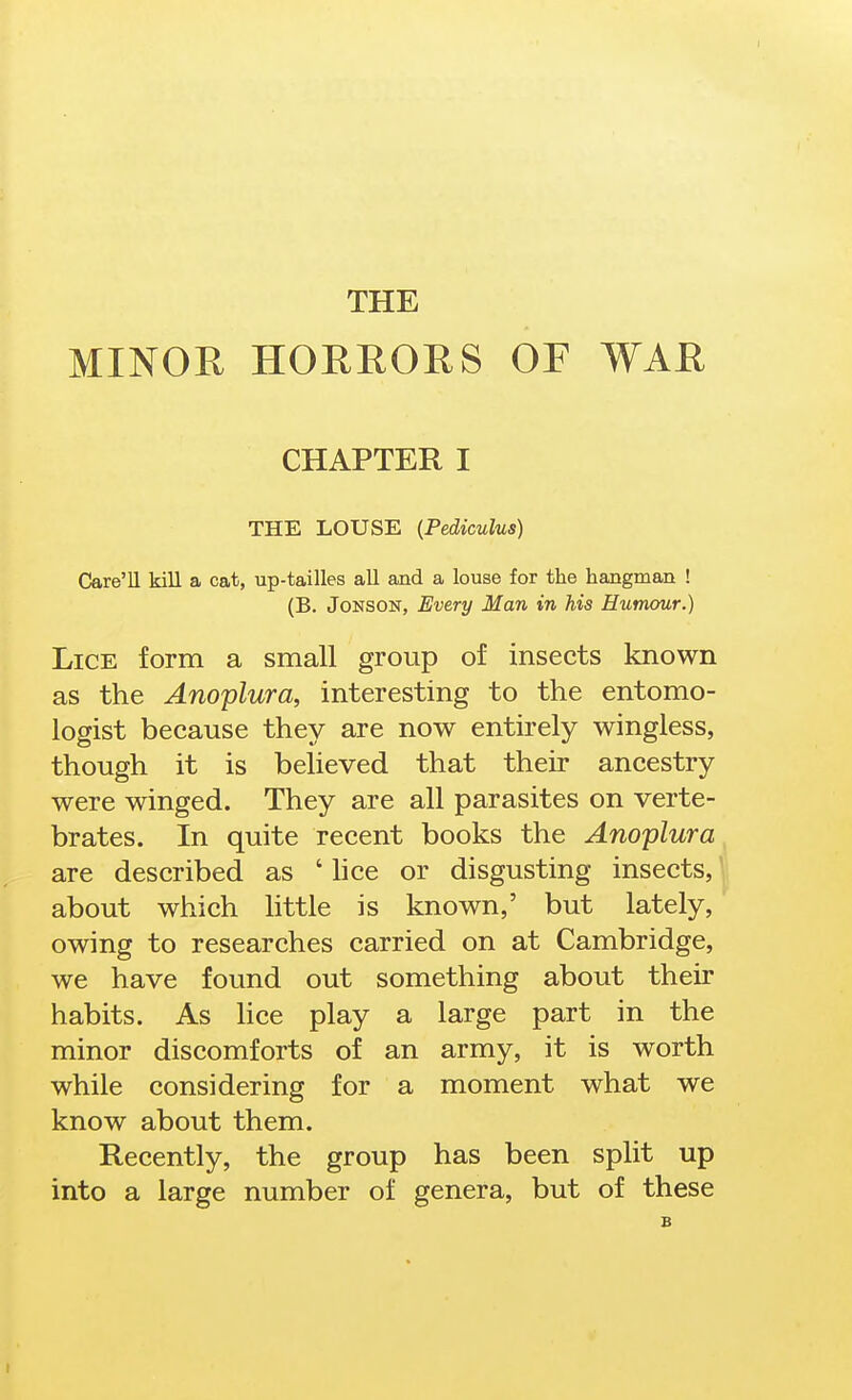 THE MINOR HOEROHS OF WAR CHAPTER I THE LOUSE {Pediculus) Care'U kill a cat, up-tailles all and a louse for the hangman ! (B. JoNSON, Every Man in his Humour.) Lice form a small group of insects known as the Anoplura, interesting to the entomo- logist because they are now entirely wingless, though it is believed that their ancestry were winged. They are all parasites on verte- brates. In quite recent books the Anoplura, are described as ' hce or disgusting insects, ^ about which httle is known,' but lately, owing to researches carried on at Cambridge, we have found out something about their habits. As hce play a large part in the minor discomforts of an army, it is worth while considering for a moment what we know about them. Recently, the group has been split up into a large number of genera, but of these