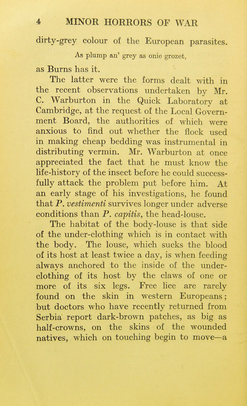 dirty-grey colour of the European parasites. As plump an' grey as onie grozet, as Burns has it. The latter were the forms dealt with in the recent observations undertaken by Mr. C. Warburton in the Quick Laboratory at Cambridge, at the request of the Local Govern- ment Board, the authorities of which were anxious to find out whether the flock used in making cheap bedding was instrumental in distributing vermin. Mr. Warburton at once appreciated the fact that he must know the life-history of the insect before he could success- fully attack the problem put before him. At an early stage of his investigations, he found that P. vestimenti survives longer under adverse conditions than P. capitis, the head-louse. The habitat of the body-louse is that side of the under-clothing which is in contact with the body. The louse, which sucks the blood of its host at least twice a day, is when feeding alwavs anchored to the inside of the under- clothing of its host by the claws of one or more of its six legs. Free lice are rarely found on the skin in western Europeans; but doctors who have recently returned from Serbia report dark-brown patches, as big as half-crowns, on the skins of the wounded natives, which on touching begin to move—a