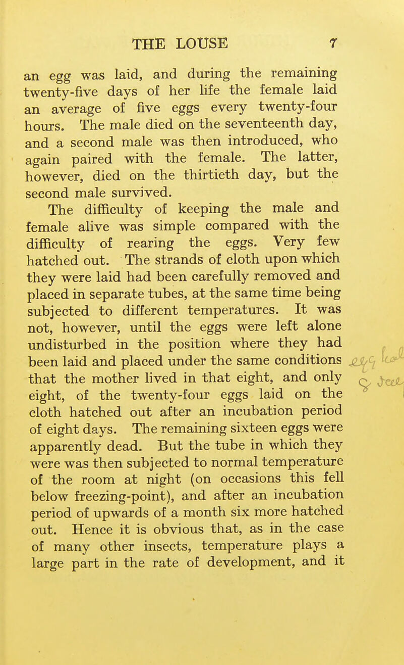 an egg was laid, and during the remaining twenty-five days of her Hfe the female laid an average of five eggs every twenty-four hours. The male died on the seventeenth day, and a second male was then introduced, who again paired with the female. The latter, however, died on the thirtieth day, but the second male survived. The difficulty of keeping the male and female alive was simple compared with the difficulty of rearing the eggs. Very few hatched out. The strands of cloth upon which they were laid had been carefully removed and placed in separate tubes, at the same time being subjected to different temperatures. It was not, however, until the eggs were left alone undisturbed in the position where they had been laid and placed under the same conditions jis^c^ that the mother lived in that eight, and only eight, of the twenty-four eggs laid on the cloth hatched out after an incubation period of eight days. The remaining sixteen eggs were apparently dead. But the tube in which they were was then subjected to normal temperature of the room at night (on occasions this fell below freezing-point), and after an incubation period of upwards of a month six more hatched out. Hence it is obvious that, as in the case of many other insects, temperature plays a large part in the rate of development, and it