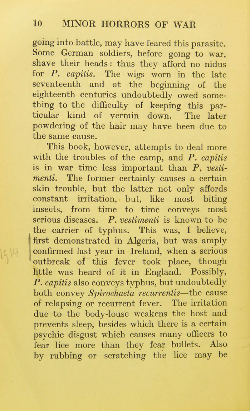 going into battle, may have feared this parasite. Some German soldiers, before gomg to war, shave their heads: thus they afford no nidus for P. capitis. The wigs worn in the late seventeenth and at the beginning of the eighteenth centuries undoubtedly owed some- thing to the difficulty of keeping this par- ticular kind of vermin down. The later powdering of the hair may have been due to the same cause. This book, however, attempts to deal more with the troubles of the camp, and P. capitis is in war time less important than P. vesti- menti. The former certainly causes a certain skin trouble, but the latter not only affords constant irritation, but, like most biting insects, from time to time conveys most serious diseases. P. vestimenti is known to be the carrier of typhus. This was, I beheve, first demonstrated in Algeria, but was amply confirmed last year in Ireland, when a serious outbreak of this fever took place, though little was heard of it in England. Possibly, P. capitis also conveys typhus, but undoubtedly both convey Spirochaeta recurrentis—the cause of relapsing or recurrent fever. The irritation due to the body-louse weakens the host and prevents sleep, besides which there is a certain psychic disgust which causes many officers to fear lice more than they fear bullets. Also by rubbing or scratching the lice may be