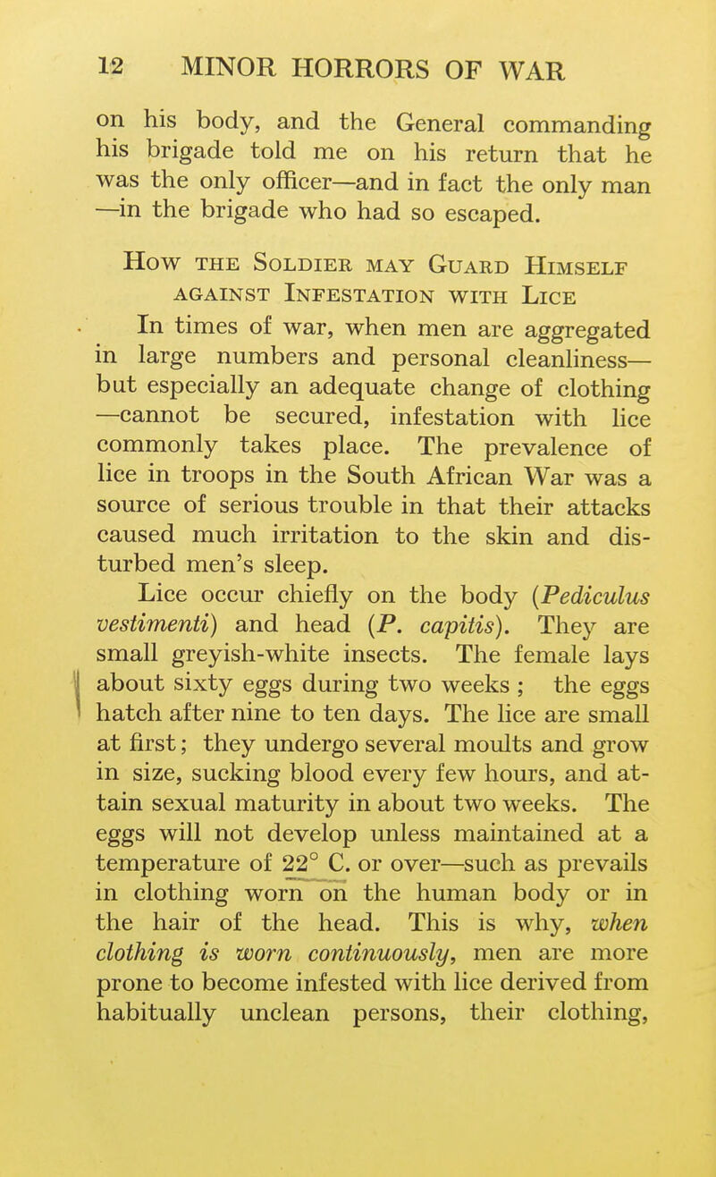 on his body, and the General commanding his brigade told me on his return that he was the only officer—and in fact the only man —in the brigade who had so escaped. How THE Soldier may Guard Himself AGAINST Infestation with Lice In times of war, when men are aggregated in large numbers and personal cleanliness— but especially an adequate change of clothing —cannot be secured, infestation with hce commonly takes place. The prevalence of lice in troops in the South African War was a source of serious trouble in that their attacks caused much irritation to the skin and dis- turbed men's sleep. Lice occm- chiefly on the body [Pediculus vestimenti) and head (P. capitis). They are small greyish-white insects. The female lays about sixty eggs during two weeks ; the eggs hatch after nine to ten days. The lice are small at first; they undergo several moults and grow in size, sucking blood every few hours, and at- tain sexual maturity in about two weeks. The eggs will not develop unless maintained at a temperature of 22° C. or over—such as prevails in clothing worn on the human body or in the hair of the head. This is why, when clothing is worn continuously, men are more prone to become infested with lice derived from habitually unclean persons, their clothing,