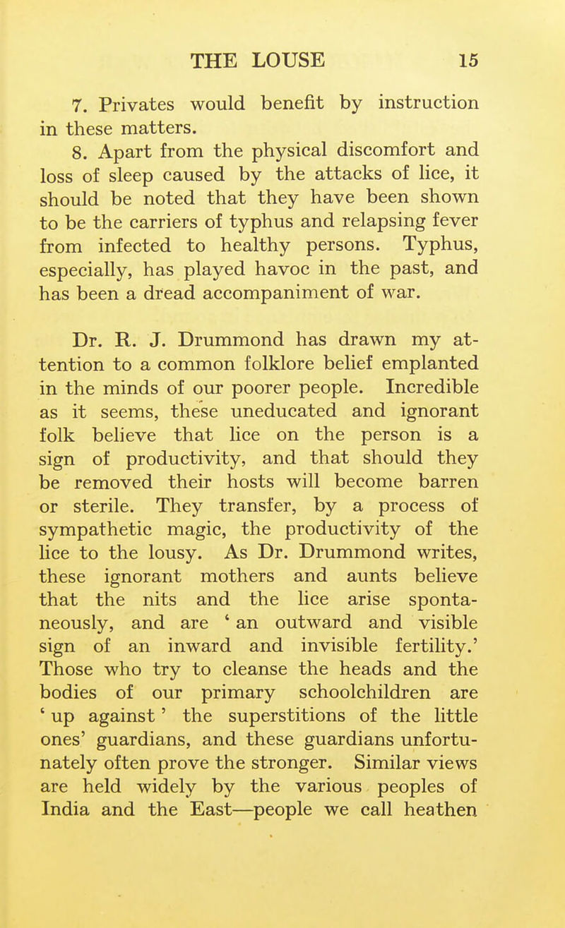 7. Privates would benefit by instruction in these matters. 8. Apart from the physical discomfort and loss of sleep caused by the attacks of hce, it should be noted that they have been shown to be the carriers of typhus and relapsing fever from infected to healthy persons. Typhus, especially, has played havoc in the past, and has been a dread accompaniment of war. Dr. R. J. Drummond has drawn my at- tention to a common folklore belief emplanted in the minds of our poorer people. Incredible as it seems, these uneducated and ignorant folk beheve that lice on the person is a sign of productivity, and that should they be removed their hosts will become barren or sterile. They transfer, by a process of sympathetic magic, the productivity of the lice to the lousy. As Dr. Drummond writes, these ignorant mothers and aunts believe that the nits and the lice arise sponta- neously, and are ' an outward and visible sign of an inward and invisible fertility.' Those who try to cleanse the heads and the bodies of our primary schoolchildren are ' up against' the superstitions of the little ones' guardians, and these guardians unfortu- nately often prove the stronger. Similar views are held widely by the various peoples of India and the East—people we call heathen