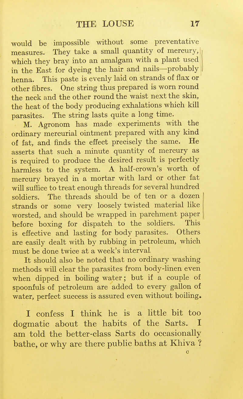 would be impossible without some preventative measures. They take a small quantity of mercury,' which they bray into an amalgam with a plant used in the East for dyeing the hair and nails—probably | henna. This paste is evenly laid on strands of flax or other fibres. One string thus prepared is worn round the neck and the other round the waist next the skin, the heat of the body producing exhalations which kill parasites. The string lasts quite a long time. M. Agronom has made experiments with the ordinary mercurial ointment prepared with any kind of fat, and finds the effect precisely the same. He asserts that such a minute quantity of mercury as is required to produce the desired result is perfectly harmless to the system. A half-crown's worth of mercury brayed in a mortar with lard or other fat will suffice to treat enough threads for several hundred soldiers. The threads should be of ten or a dozen strands or some very loosely twisted material like worsted, and should be wrapped in parchment paper before boxing for dispatch to the soldiers. This is effective and lasting for body parasites. Others are easily dealt with by rubbing in petroleum, which must be done twice at a week's interval It should also be noted that no ordinary washing methods will clear the parasites from body-linen even when dipped in boiling water; but if a couple of spoonfuls of petroleum are added to every gallon of water, perfect success is assured even without boiling. I confess I think he is a little bit too dogmatic about the habits of the Sarts. I am told the better-class Sarts do occasionally bathe, or why are there public baths at Khiva ? 0