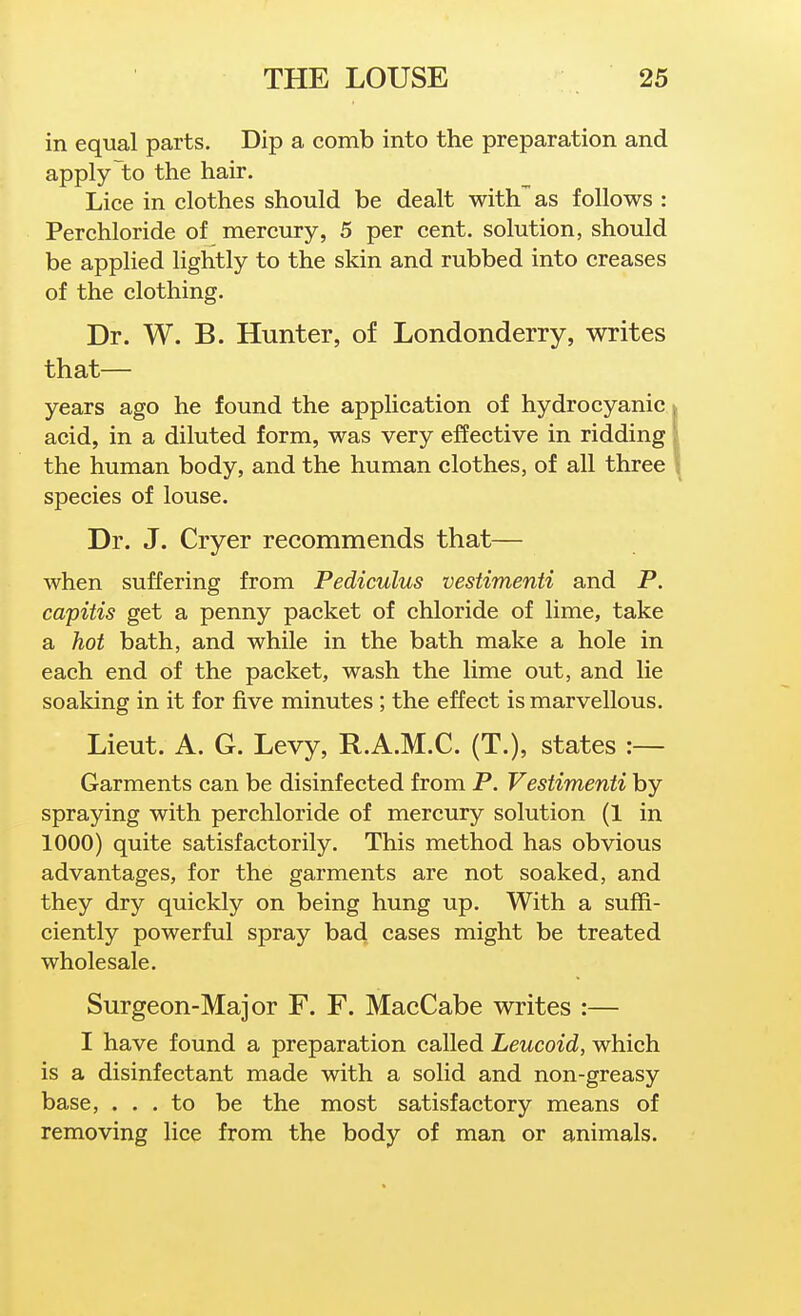 in equal parts. Dip a comb into the preparation and apply to the hair. Lice in clothes should be dealt with'^as follows : Perchloride of mercury, 5 per cent, solution, should be applied lightly to the skin and rubbed into creases of the clothing. Dr. W. B. Hunter, of Londonderry, writes that— years ago he found the application of hydrocyanic, j acid, in a diluted form, was very effective in ridding' the human body, and the human clothes, of all three \ species of louse. Dr. J. Cryer recommends that— when suffering from Pediculus vestimenti and P. capitis get a penny packet of chloride of lime, take a hot bath, and while in the bath make a hole in each end of the packet, wash the lime out, and lie soaking in it for five minutes ; the effect is marvellous. Lieut. A. G. Levy, R.A.M.C. (T.), states :— Garments can be disinfected from P. Vestimenti by spraying with perchloride of mercury solution (1 in 1000) quite satisfactorily. This method has obvious advantages, for the garments are not soaked, and they dry quickly on being hung up. With a suffi- ciently powerful spray bad cases might be treated wholesale. Surgeon-Major F. F. MacCabe writes :— I have found a preparation called Leucoid, which is a disinfectant made with a solid and non-greasy base, ... to be the most satisfactory means of removing lice from the body of man or animals.