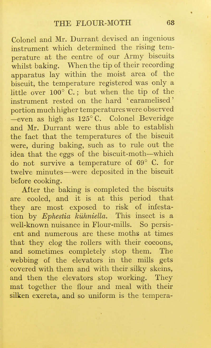 « THE FLOUR-MOTH 68 Colonel and Mr. Durrant devised an ingenious instrument which determined the rising tem- perature at the centre of our Army biscuits whilst baking. When the tip of their recording apparatus lay within the moist area of the biscuit, the temperature registered was only a little over 100° C.; but when the tip of the instrument rested on the hard 'caramelised' portion much higher temperatures were observed —even as high as 125° C. Colonel Beveridge and Mr. Durrant were thus able to establish the fact that the temperatures of the biscuit were, during baking, such as to rule out the idea that the eggs of the biscuit-moth—^which do not survive a temperature of 69° C. for twelve minutes—were deposited in the biscuit before cooking. After the baking is completed the biscuits are cooled, and it is at this period that they are most exposed to risk of infesta- tion by Ephestia kuhniella. This insect is a well-known nuisance in Flour-mills. So persis- ent and numerous are these moths at times that they clog the rollers with their cocoons, and sometimes completely stop them. The webbing of the elevators in the mills gets covered with them and with their silky skeins, and then the elevators stop working. They mat together the flour and meal with their silken excreta, and so uniform is the tempera-