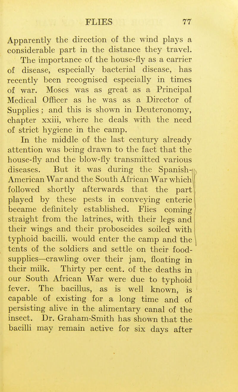 Apparently the direction of the wind plays a considerable part in the distance they travel. The importance of the house-fly as a carrier of disease, especially bacterial disease, has recently been recognised especially in times of war. Moses was as great as a Principal Medical Officer as he was as a Director of Supplies; and this is shown in Deuteronomy, chapter xxiii, where he deals with the need of strict hygiene in the camp. In the middle of the last century already attention was being drawn to the fact that the house-fly and the blow-fly transmitted various diseases. But it was during the Spanish-ru American War and the South African War whichu followed shortly afterwards that the parti played by these pests in conveying enteric! became definitely established. Flies coming' straight from the latrines, with their legs and their wings and their proboscides soiled with typhoid bacilli, would enter the camp and the \ tents of the soldiers and settle on their food- supplies—crawling over their jam, floating in their milk. Thirty per cent, of the deaths in our South African War were due to typhoid fever. The bacillus, as is well known, is capable of existing for a long time and of persisting alive in the alimentary canal of the insect. Dr. Graham-Smith has shown that the baciUi may remain active for six days after